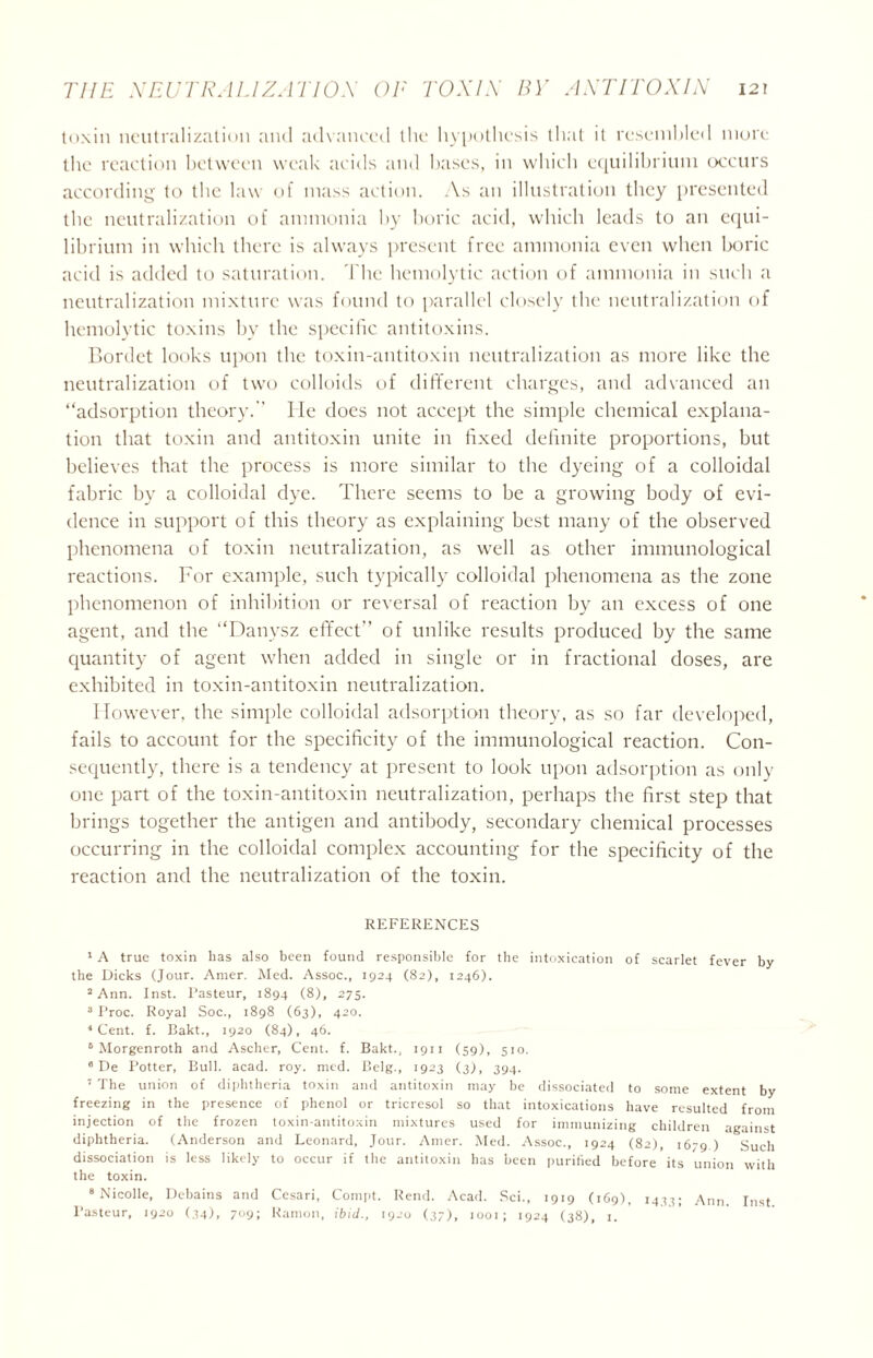 toxin neutralization and advanced the hypothesis that it resembled more the reaction between weak acids and bases, in which equilibrium occurs according to the law of mass action. As an illustration they presented the neutralization of ammonia by boric acid, which leads to an equi- librium in which there is always present free ammonia even when boric acid is added to saturation. The hemolytic action of ammonia in such a neutralization mixture was found to parallel closely the neutralization of hemolytic toxins by the specific antitoxins. Bordet looks upon the toxin-antitoxin neutralization as more like the neutralization of two colloids of different charges, and advanced an “adsorption theory. He does not accept the simple chemical explana- tion that toxin and antitoxin unite in fixed definite proportions, but believes that the process is more similar to the dyeing of a colloidal fabric by a colloidal dye. There seems to be a growing body of evi- dence in support of this theory as explaining best many of the observed phenomena of toxin neutralization, as well as other immunological reactions. For example, such typically colloidal phenomena as the zone phenomenon of inhibition or reversal of reaction by an excess of one agent, and the “Danysz effect of unlike results produced by the same quantity of agent when added in single or in fractional doses, are exhibited in toxin-antitoxin neutralization. However, the simple colloidal adsorption theory, as so far developed, fails to account for the specificity of the immunological reaction. Con- sequently, there is a tendency at present to look upon adsorption as only one part of the toxin-antitoxin neutralization, perhaps the first step that brings together the antigen and antibody, secondary chemical processes occurring in the colloidal complex accounting for the specificity of the reaction and the neutralization of the toxin. REFERENCES 1 A true toxin has also been found responsible for the intoxication of scarlet fever by the Dicks (Jour. Amer. Med. Assoc., 1924 (82), 1246). 2 Ann. Inst. Pasteur, 1894 (8), 275. 3 Proc. Royal Soc., 1898 (63), 420. 1 Cent. f. Bakt., 1920 (84), 46. 6 Morgenroth and Ascher, Cent. f. Bakt., 1911 (59), 510. 6 De Potter, Bull. acad. roy. med. Belg., J923 (3), 394. 7 The union of diphtheria toxin and antitoxin may be dissociated to some extent by freezing in the presence of phenol or tricresol so that intoxications have resulted from injection of the frozen toxin-antitoxin mixtures used for immunizing children against diphtheria. (Anderson and Leonard, Jour. Amer. Med. Assoc., 1924 (82), 1679 ) Such dissociation is less likely to occur if the antitoxin has been purified before its union with the toxin. 8 Nicolle, Dehains and Cesari, Compt. Rend. Acad. Sci., 1919 (169), 1433; Ann. Inst Pasteur, 1920 (34), 709; Ramon, ibid., 1920 (37), 1001; 1924 (38), 1.