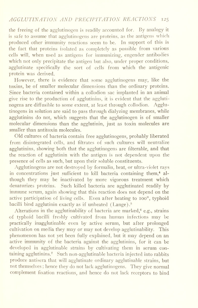 the freeing of the agglutinogen is readily accounted for. By analogy it is safe to assume that agglutinogens are proteins, as the antigens which produced other immunity reactions seem to be. In support of this is the fact that proteins isolated as completely as possible from various cells will, when used as antigens for immunizing, engender antibodies which not only precipitate the antigen but also, under proper conditions, agglutinate specifically the sort of cells from which the antigenic protein was derived. However, there is evidence that some agglutinogens may, like the toxins, be of smaller molecular dimensions than the ordinary proteins. Since bacteria contained within a collodion sac implanted in an animal give rise to the production of agglutinins, it is evident that the aggluti- nogens are diffusible to some extent, at least through collodion. Agglu- tinogens in solution are said to pass through dialyzing membranes, while agglutinins do not, which suggests that the agglutinogen is of smaller molecular dimensions than the agglutinin, just as toxin molecules are smaller than antitoxin molecules. Old cultures of bacteria contain free agglutinogens, probably liberated from disintegrated cells, and filtrates of such cultures will neutralize agglutinins, showing both that the agglutinogens are filterable, and that the reaction of agglutinin with the antigen is not dependent upon the presence of cells as such, but upon their soluble constituents. Agglutinogens are not destroyed by formalin, heat, or ultra-violet rays in concentrations just sufficient to kill bacteria containing them,4 al- though they may be inactivated by more vigorous treatment which denaturizes proteins. Such killed bacteria are agglutinated readily by immune serum, again showing that this reaction does not depend on the active participation of living cells. Even after heating to ioo°, typhoid bacilli bind agglutinin exactly as if unheated (Lange).5 Alterations in the agglutinability of bacteria are marked,6 e.g., strains of typhoid bacilli freshly cultivated from human infections may be practically inagglutinable even by active serum, but after prolonged cultivation on media they may or may not develop agglutinability. This phenomenon has not yet been fully explained, but it may depend on an active immunity of the bacteria against the agglutinins, for it can be developed in agglutinable strains by cultivating them in serum con- taining agglutinins.7 Such non-agglutinable bacteria injected into rabbits produce antisera that will agglutinate ordinary agglutinable strains, but not themselves ; hence they do not lack agglutinogens. They give normal complement fixation reactions, and hence do not lack receptors to bind