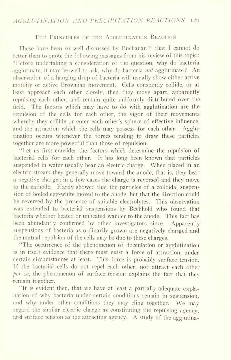 Tiie Principles of the Agglutination Reaction These have been so well discussed by Buchanan 23 that I cannot do better than to quote the following passages from his review of this topic: “Before undertaking a consideration of the question, why do bacteria agglutinate, it may be well to ask, why do bacteria not agglutinate? An observation of a hanging drop of bacteria will usually show either active motility or active Brownian movement. Cells constantly collide, or at least approach each other closely, then they move apart, apparently repulsing each other, and remain quite uniformly distributed over the field. The factors which may have to do with agglutination are the repulsion of the cells for each other, the vigor of their movements whereby they collide or enter each other’s sphere of effective influence, and the attraction which the cells may possess for each other. Agglu- tination occurs whenever the forces tending to draw these particles together are more powerful than those of repulsion. “Let us first consider the factors which determine the repulsion of bacterial cells for each other. It has long been known that particles suspended in water usually bear an electric charge. When placed in an electric stream they generally move toward the anode, that is, they bear a negative charge; in a few cases the charge is reversed and they move to the cathode. Hardy showed that the particles of a colloidal suspen- sion of boiled egg-white moved to the anode, but that the direction could be reversed by the presence of suitable electrolytes. This observation was extended to bacterial suspensions by Bechhold who found that bacteria whether heated or unheated wander to the anode. This fact has been abundantly confirmed by other investigators since. Apparently suspensions of bacteria as ordinarily grown are negatively charged and the mutual repulsion of the cells may be due to these charges. “The occurrence of the phenomenon of flocculation or agglutination is in itself evidence that there must exist a force of attraction, under certain circumstances at least. This force is probably surface tension. If the bacterial cells do not repel each other, nor attract each other per sc, the phenomenon of surface tension explains the fact that they remain together. “It is evident then, that we have at least a partially adequate expla- nation of why bacteria under certain conditions remain in suspension, and why under other conditions they may cling together. We may regard the similar electric charge as constituting the repulsing agency, ard surface tension as the attracting agency. A study of the agglutina-