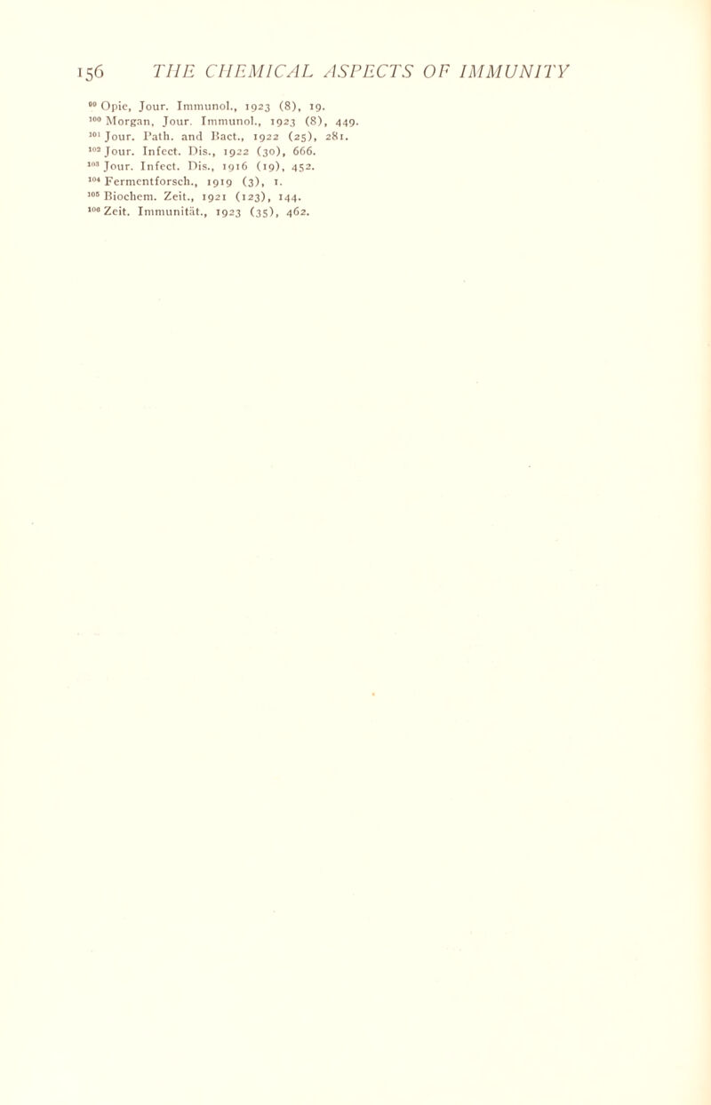 00 Opie, Jour. Immunol., 1923 (8), 19. 100 Morgan, Jour. Immunol., 1923 (8), 449. 101 Jour. Path, and Bact., 1922 (25), 281. 102 Jour. Infect. Dis., 1922 (30), 666. 103 Jour. Infect. Dis., 1916 (19), 452. 104 Fermentforsch., 1919 (3), t. 105 Biochem. Zeit., 1921 (123), 144. 106 Zeit. Immunitat., 1923 (35), 462.