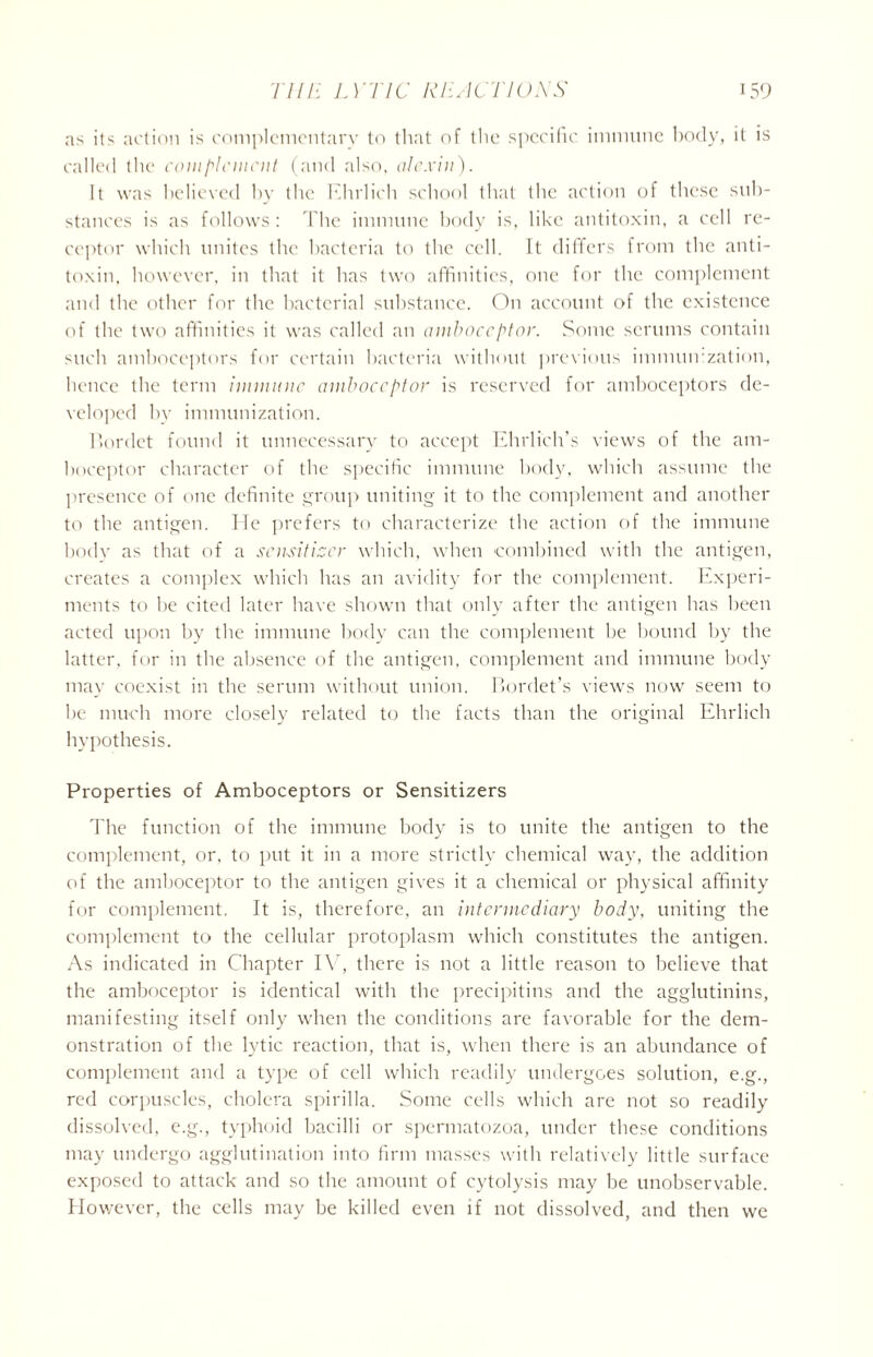 as its action is complementary to that of the specific immune body, it is called the coni [’lenient (and also, alexin). It was believed by the Ehrlich school that the action of these sub- stances is as follows : The immune body is, like antitoxin, a cell re- ceptor which unites the bacteria to the cell. It differs from the anti- toxin, however, in that it has two affinities, one for the complement and the other for the bacterial substance. On account of the existence of the two affinities it was called an amboceptor. Some serums contain such amboceptors for certain bacteria without previous imnuurzation, hence the term immune amboceptor is reserved for amboceptors de- veloped by immunization. Bordet found it unnecessary to accept Ehrlich’s views of the am- boceptor character of the specific immune body, which assume the presence of one definite group uniting it to the complement and another to the antigen. He prefers to characterize the action of the immune body as that of a sensitizer which, when combined with the antigen, creates a complex which has an avidity for the complement. Experi- ments to be cited later have shown that only after the antigen has been acted upon by the immune body can the complement be bound by the latter, for in the absence of the antigen, complement and immune body may coexist in the serum without union. Bordet’s views now seem to he much more closely related to the facts than the original Ehrlich hypothesis. Properties of Amboceptors or Sensitizers The function of the immune body is to unite the antigen to the complement, or, to put it in a more strictly chemical way, the addition of the amboceptor to the antigen gives it a chemical or physical affinity for complement. It is, therefore, an intermediary body, uniting the complement to the cellular protoplasm which constitutes the antigen. As indicated in Chapter IV, there is not a little reason to believe that the amboceptor is identical with the precipitins and the agglutinins, manifesting itself only when the conditions are favorable for the dem- onstration of the lytic reaction, that is, when there is an abundance of complement and a type of cell which readily undergoes solution, e.g., red corpuscles, cholera spirilla. Some cells which are not so readily dissolved, e.g., typhoid bacilli or spermatozoa, under these conditions may undergo agglutination into firm masses with relatively little surface exposed to attack and so the amount of cytolysis may be unobservable. However, the cells may be killed even if not dissolved, and then we
