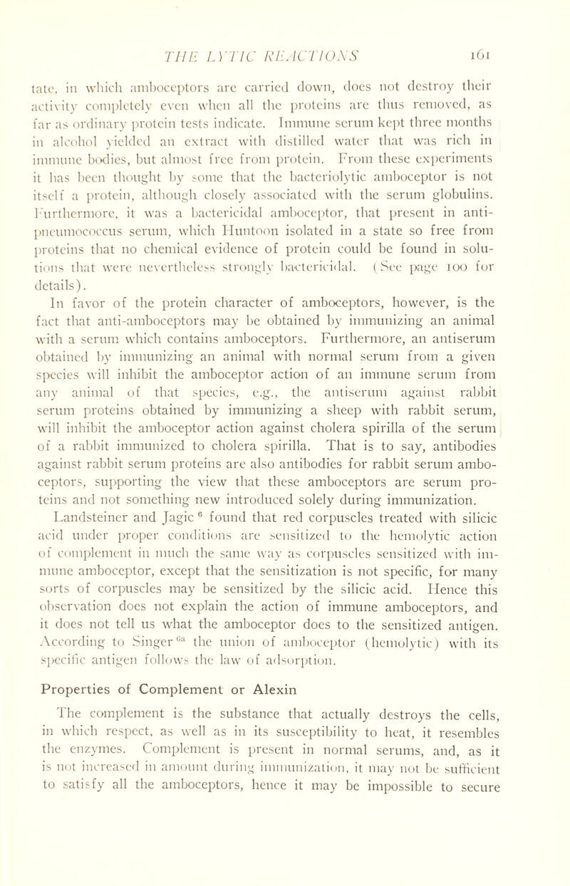 tatc, in which amboceptors are carried down, does not destroy their activity completely even when all the proteins are thus removed, as far as ordinary protein tests indicate. Immune serum kept three months in alcohol yielded an extract with distilled water that was rich in immune bodies, but almost free from protein. From these experiments it has been thought by some that the bacteriolytic amboceptor is not itself a protein, although closely associated with the serum globulins. Furthermore, it was a bactericidal amboceptor, that present in anti- pneumococcus serum, which Huntoon isolated in a state so free from proteins that no chemical evidence of protein could be found in solu- tions that were nevertheless strongly bactericidal. (See page ioo for details). In favor of the protein character of amboceptors, however, is the fact that anti-amboceptors may be obtained by immunizing an animal with a serum which contains amboceptors. Furthermore, an antiserum obtained by immunizing an animal with normal serum from a given species will inhibit the amboceptor action of an immune serum from any animal of that species, e.g., the antiserum against rabbit serum proteins obtained by immunizing a sheep with rabbit serum, will inhibit the amboceptor action against cholera spirilla of the serum of a rabbit immunized to cholera spirilla. That is to say, antibodies against rabbit serum proteins are also antibodies for rabbit serum ambo- ceptors, supporting the view that these amboceptors are serum pro- teins and not something new introduced solely during immunization. Landsteiner and Jagic 6 found that red corpuscles treated with silicic acid under proper conditions are sensitized to the hemolytic action of complement in much the same way as corpuscles sensitized with im- mune amboceptor, except that the sensitization is not specific, for many sorts of corpuscles may be sensitized by the silicic acid. Hence this observation does not explain the action of immune amboceptors, and it does not tell us what the amboceptor does to the sensitized antigen. According to SingerGa the union of amboceptor (hemolytic) with its specific antigen follows the law of adsorption. Properties of Complement or Alexin The complement is the substance that actually destroys the cells, in which respect, as well as in its susceptibility to heat, it resembles the enzymes. Complement is present in normal serums, and, as it is not increased in amount during immunization, it may not be sufficient to satisfy all the amboceptors, hence it may be impossible to secure