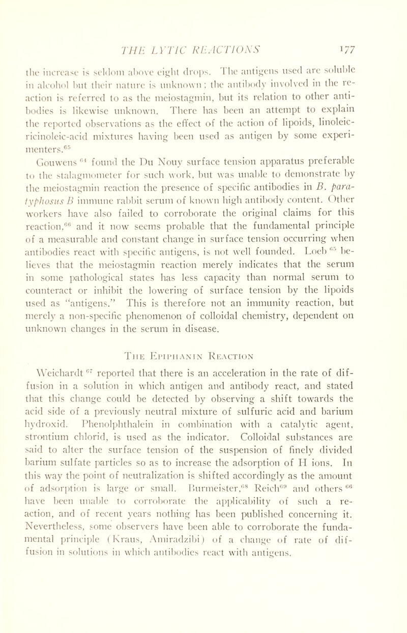the increase is seldom above eij^lit drops. 1 he antigens used arc soluble in alcohol but their nature is unknown; the antibody involved in the re- action is referred to as the meiostagmin, but its relation to other anti- bodies is likewise unknown. There has been an attempt to explain the reported observations as the effect of the action of lipoids, linoleic- ricinoleic-acid mixtures having been used as antigen by some experi- menters.65 Gouwens 154 found the Du Nouv surface tension apparatus preferable to the stalagmometer for such work, but was unable to demonstrate by the meiostagmin reaction the presence of specific antibodies in D. para- typhosus B immune rabbit serum of known high antibody content. < Hher workers have also failed to corroborate the original claims for this reaction,66 and it now seems probable that the fundamental principle of a measurable and constant change in surface tension occurring when antibodies react with specific antigens, is not well founded. Loeb 65 be- lieves that the meiostagmin reaction merely indicates that the serum in some pathological states has less capacity than normal serum to counteract or inhibit the lowering of surface tension by the lipoids used as “antigens.” This is therefore not an immunity reaction, but merely a non-specific phenomenon of colloidal chemistry, dependent on unknown changes in the serum in disease. The Epipiianin Reaction Weichardt67 reported that there is an acceleration in the rate of dif- fusion in a solution in which antigen and antibody react, and stated that this change could be detected by observing a shift towards the acid side of a previously neutral mixture of sulfuric acid and barium hydroxid. Phenolphthalein in combination with a catalytic agent, strontium chlorid, is used as the indicator. Colloidal substances are said to alter the surface tension of the suspension of finely divided barium sulfate particles so as to increase the adsorption of H ions. In this way the point of neutralization is shifted accordingly as the amount of adsorption is large or small. Uurmeister,68 Reich69 and others 66 have been unable to corroborate the applicability of such a re- action, and of recent years nothing has been published concerning it. Nevertheless, some observers have been able to corroborate the funda- mental principle (Kraus, Amiradzibi) of a change of rate of dif- fusion in solutions in which antibodies react with antigens.