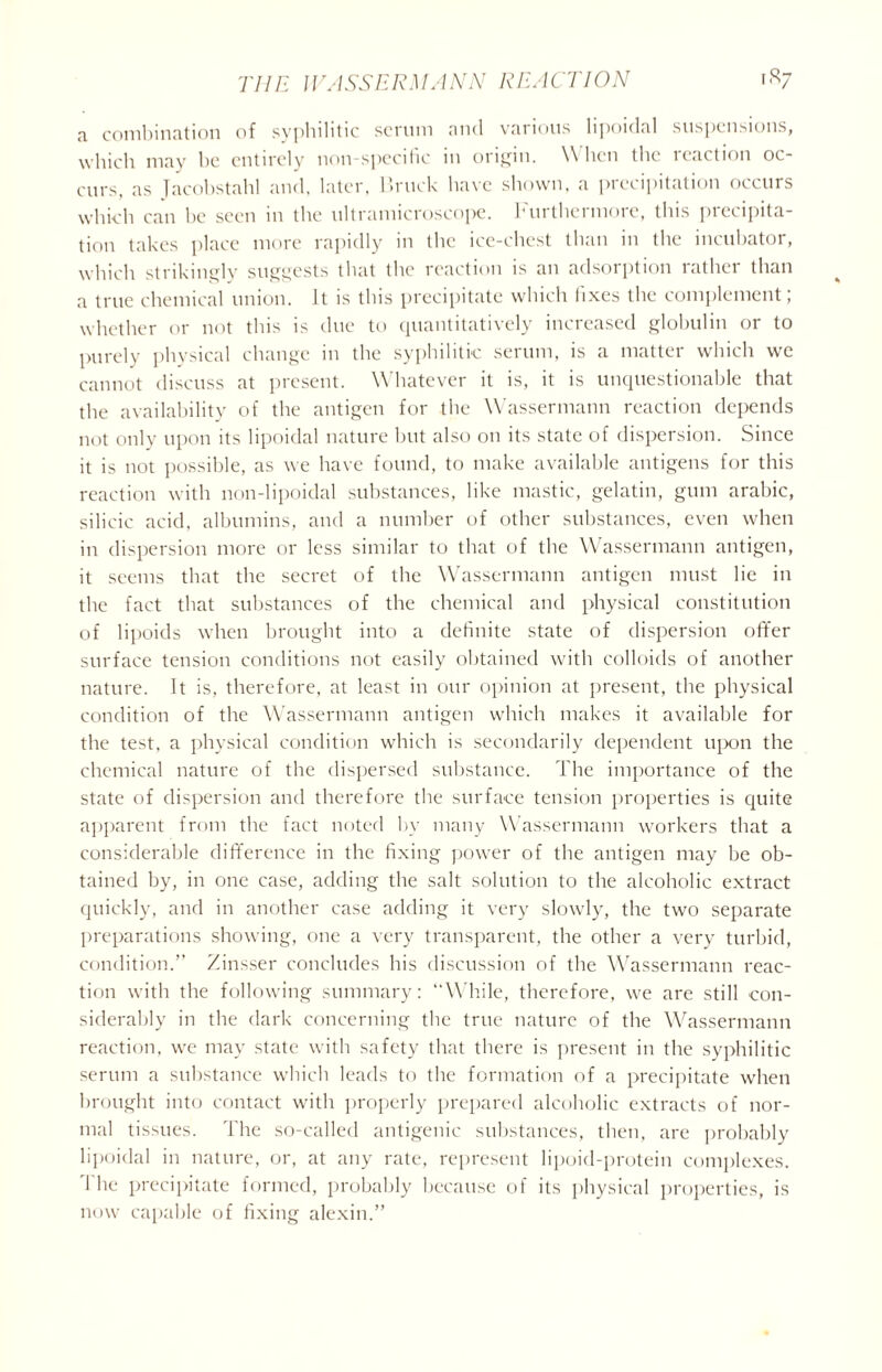 a combination of syphilitic scrum and various lipoidal suspensions, which may he entirely non-specific in origin. W hen the icaction oc- curs, as Tacobstahl and, later, Bruck have shown, a precipitation occurs which can be seen in the ultramicroscope. Furthermore, this precipita- tion takes place more rapidly in the ice-chest than in the incubator, which strikingly suggests that the reaction is an adsorption rather than a true chemical union, it is this precipitate which fixes the complement; whether or not this is due to quantitatively increased globulin or to purely physical change in the syphilitic serum, is a matter which we cannot discuss at present. Whatever it is, it is unquestionable that the availability of the antigen for the Wassermann reaction depends not only upon its lipoidal nature but also on its state of dispersion. Since it is not possible, as we have found, to make available antigens for this reaction with non-lipoidal substances, like mastic, gelatin, gum arabic, silicic acid, albumins, and a number of other substances, even when in dispersion more or less similar to that of the Wassermann antigen, it seems that the secret of the Wassermann antigen must lie in the fact that substances of the chemical and physical constitution of lipoids when brought into a definite state of dispersion offer surface tension conditions not easily obtained with colloids of another nature. It is, therefore, at least in our opinion at present, the physical condition of the Wassermann antigen which makes it available for the test, a physical condition which is secondarily dependent upon the chemical nature of the dispersed substance. The importance of the state of dispersion and therefore the surface tension properties is quite apparent from the fact noted by many Wassermann workers that a considerable difference in the fixing power of the antigen may be ob- tained by, in one case, adding the salt solution to the alcoholic extract quickly, and in another case adding it very slowly, the two separate preparations showing, one a very transparent, the other a very turbid, condition.” Zinsser concludes his discussion of the Wassermann reac- tion with the following summary: “While, therefore, we are still con- siderably in the dark concerning the true nature of the Wassermann reaction, we may state with safety that there is present in the syphilitic serum a substance which leads to the formation of a precipitate when brought into contact with properly prepared alcoholic extracts of nor- mal tissues. The so-called antigenic substances, then, are probably lipoidal in nature, or, at any rate, represent lipoid-protein complexes. 1 he precipitate formed, probably because of its physical properties, is now capable of fixing alexin.”