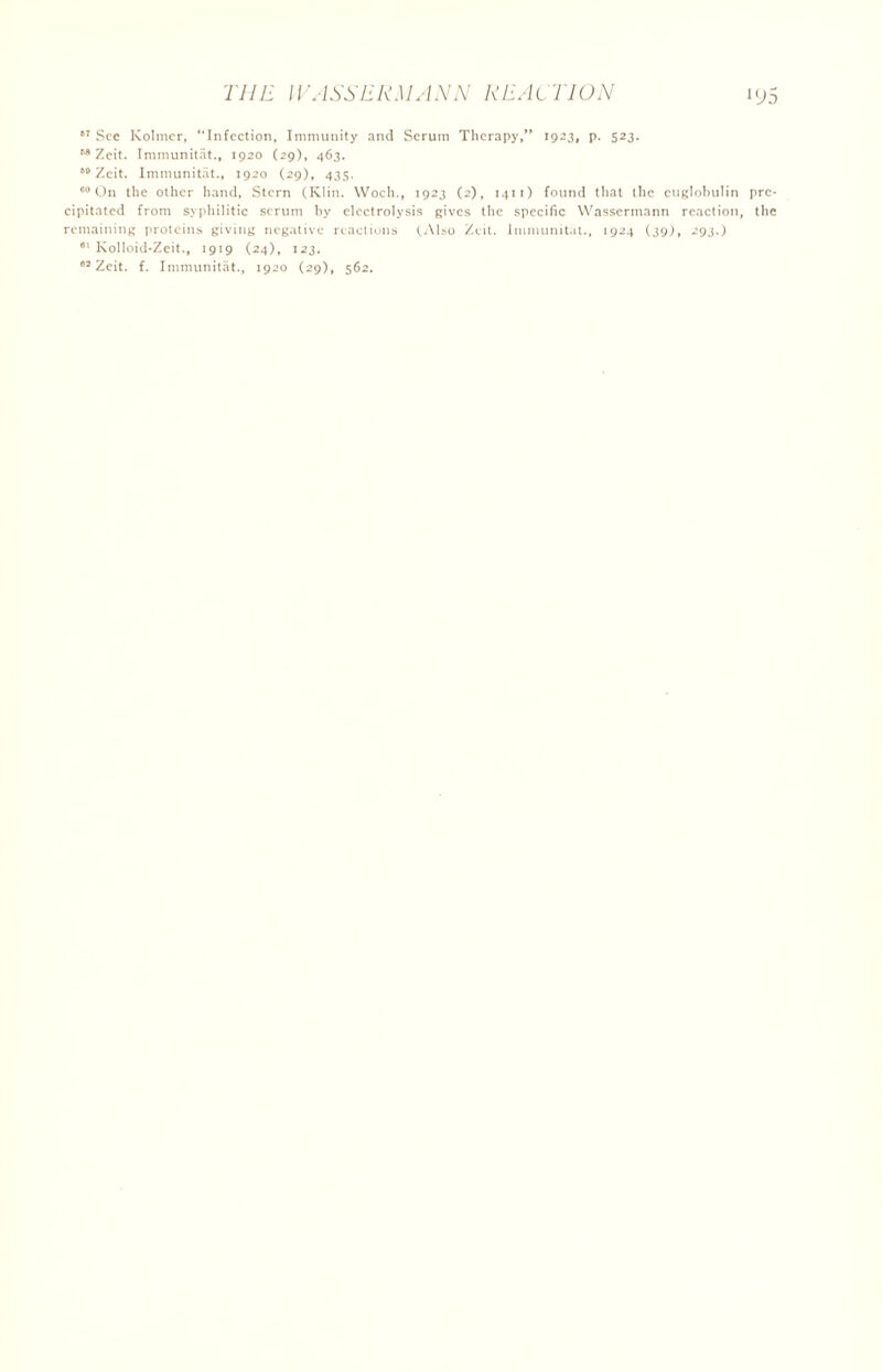 ,T See Kolmcr, ‘‘Infection, Immunity and Serum Therapy, 1923, p. 523. M Zeit. Immunitat., 1920 (29), 463. t0 Zeit. Immunitat., 1920 (29), 435. On the other hand, Stern (Klin. Woch., 1923 (2), 1411) found that the euglobulin pre- cipitated from syphilitic scrum by electrolysis gives the specific Wassermann reaction, the remaining proteins giving negative reactions (Also Zeit. Immunitat., 1924 (39), 293.) Kolloid-Zeit., 1919 (24), 123. ,s Zeit. f. Immunitat., 1920 (29), 562.