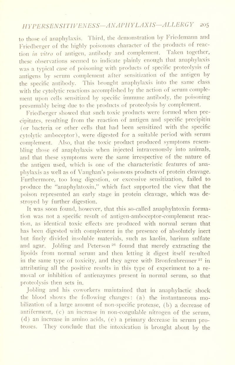 to those of anaphylaxis. Third, the demonstration by Friedemann and Friedberger of the highly poisonous character of the products of reac- tion in vitro of antigen, antibody and complement. Taken together, these observations seemed to indicate plainly enough that anaphylaxis was a typical case of poisoning with products of specific proteolysis of antigens by serum complement after sensitization of the antigen by the specific antibody. 1 his brought anaphylaxis into the same class with the cytolytic reactions accomplished by the action of serum comple- ment upon cells sensitized by specific immune antibody, the poisoning presumably being due to the products of proteolysis by complement. Friedberger showed that such toxic products were formed when pre- cipitates, resulting from the reaction of antigen and specific precipitin (or bacteria or other cells that had been sensitized with the specific cytolytic amboceptor), were digested for a suitable period with serum complement. Also, that the toxic product produced symptoms resem- bling those of anaphylaxis when injected intravenously into animals, and that these symptoms were the same irrespective of the nature of the antigen used, which is one of the characteristic features of ana- phylaxis as well as of Vaughan’s poisonous products of protein cleavage. Furthermore, too long digestion, or excessive sensitization, failed to produce the “anaphylatoxin,” which fact supported the view that the poison represented an early stage in protein cleavage, which was de- stroyed by further digestion. It was soon found, however, that this so-called anaphylatoxin forma- tion was not a specific result of antigen-amboceptor-complement reac- tion, as identical toxic effects are produced with normal serum that has been digested with complement in the presence of absolutely inert but finely divided insoluble materials, such as kaolin, barium sulfate and agar. Jobling and Peterson 2G found that merely extracting the 1 i]>0ids from normal serum and then letting it digest itself resulted in the same type of toxicity, and they agree with Bronfenbrenner 27 in attributing all the positive results in this type of experiment to a re- moval or inhibition of antienzymes present in normal serum, so that proteolysis then sets in. Jobling and his coworkers maintained that in anaphylactic shock the blood shows the following changes: (a) tire instantaneous mo- bilization of a large amount of non-specific protease, (b) a decrease of antiferment, (c) an increase in non-coagnlable nitrogen of the serum, (d) an increase in amino acids, (c) a primary decrease in serum pro- teoses. They conclude that the intoxication is brought about by the