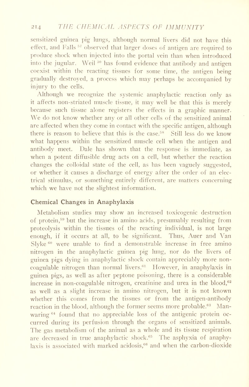 sensitized guinea pig lungs, although normal livers did not have this effect, and halls 5‘ observed that larger doses of antigen arc required to produce shock when injected into the portal vein than when introduced into the jugular. Weil 30 has found evidence that antibody and antigen coexist within the reacting tissues for some time, the antigen being gradually destroyed, a process which may perhaps he accompanied by injury to the cells. Although we recognize the systemic anaphylactic reaction only as it affects non-striatecl muscle tissue, it may well be that this is merely because such tissue alone registers the effects in a graphic manner. We do not know whether any or all other cells of the sensitized animal are affected when they come in contact with the specific antigen, although there is reason to believe that this is the case.58 Still less do we know what happens within the sensitized muscle cell when the antigen and antibody meet. Dale has shown that the response is immediate, as when a potent diffusible drug acts on a cell, but whether the reaction changes the colloidal state of the cell, as has been vaguely suggested, or whether it causes a discharge of energy after the order of an elec- trical stimulus, or something entirely different, are matters concerning which we have not the slightest information. Chemical Changes in Anaphylaxis Metabolism studies may show an increased toxicogenic destruction of protein,59 but the increase in amino acids, presumably resulting from proteolysis within the tissues of the reacting individual, is not large enough, if it occurs at all, to be significant. Thus, Auer and Van Slyke00 were unable to find a demonstrable increase in free amino nitrogen in the anaphylactic guinea pig lung, nor do the livers of guinea pigs dying in anaphylactic shock contain appreciably more non- coagulable nitrogen than normal livers.61 However, in anaphylaxis in guinea pigs, as well as after peptone poisoning, there is a considerable increase in non-coagulable nitrogen, creatinine and urea in the blood,02 as well as a slight increase in amino nitrogen, but it is not known whether this comes from the tissues or from the antigen-antibody reaction in the blood, although the former seems more probable.63 Man- waring 61 found that no appreciable loss of the antigenic protein oc- curred during its perfusion through the organs of sensitized animals. The gas metabolism of the animal as a whole and its tissue respiration are decreased in true anaphylactic shock.05 The asphyxia of anaphy- laxis is associated with marked acidosis,66 and when the carbon-dioxide