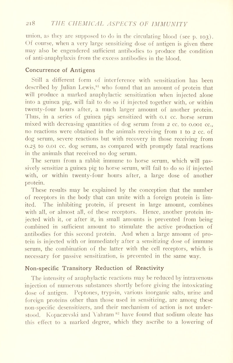 union, as they are supposed to do in the circulating blood (see p. 103). Of course, when a very large sensitizing close of antigen is given there may also be engendered sufficient antibodies to produce the condition of anti-anaphylaxis from the excess antibodies in the blood. Concurrence of Antigens Still a different form of interference with sensitization has been described by Julian Lewis,81 who found that an amount of protein that will produce a marked anaphylactic sensitization when injected alone into a guinea pig, will fail to do so if injected together with, or within twenty-four hours after, a much larger amount of another protein. Thus, in a series of guinea pigs sensitized with 0.1 cc. horse serum mixed with decreasing quantities of dog serum from 2 cc. to 0.001 cc., no reactions were obtained in the animals receiving from 1 to 2 cc. of dog serum, severe reactions but with recovery in those receiving from 0.25 to 0.01 cc. dog serum, as compared with promptly fatal reactions in the animals that received no dog serum. The serum from a rabbit immune to horse serum, which will pas- sively sensitize a guinea pig to horse serum, will fail to do so if injected with, or within twenty-four hours after, a large dose of another protein. These results may be explained by the conception that the number of receptors in the body that can unite with a foreign protein is lim- ited. The inhibiting protein, if present in large amount, combines with all, or almost all, of these receptors. Hence, another protein in- jected with it, or after it, in small amounts is prevented from being combined in sufficient amount to stimulate the active production of antibodies for this second protein. And when a large amount of pro- tein is injected with or immediately after a sensitizing dose of immune serum, the combination of the latter with the cell receptors, which is necessary for passive sensitization, is prevented in the same way. Non-specific Transitory Reduction of Reactivity The intensity of anaphylactic reactions may be reduced by intravenous injection of numerous substances shortly before giving the intoxicating dose of antigen. Peptones, trypsin, various inorganic salts, urine and foreign proteins other than those used in sensitizing, are among these non-specific desensitizers, and their mechanism of action is not under- stood. Kopaczevski and Vahram 8- have found that sodium oleate has this effect to a marked degree, which they ascribe to a lowering of