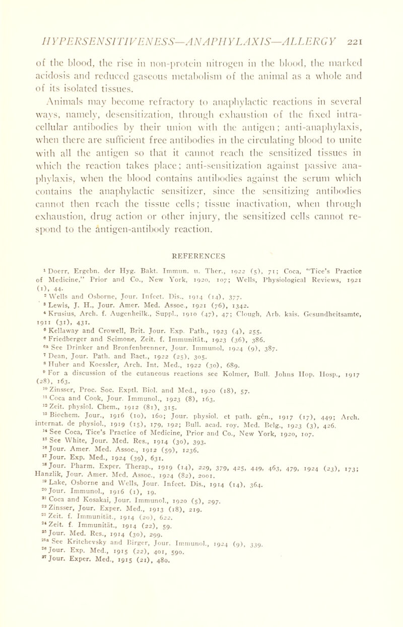 of the blood, the rise in non-protein nitrogen in the blood, the marked acidosis and reduced gaseous metabolism of the animal as a whole and of its isolated tissues. Animals may become refractory to anaphylactic reactions in several ways, namely, desensitization, through exhaustion of the fixed intra- cellular antibodies by their union with the antigen; anti-anaphylaxis, when there are sufficient free antibodies in the circulating blood to unite with all the antigen so that it cannot reach the sensitized tissues in which the reaction takes place; anti-sensitization against passive ana- phylaxis, when the blood contains antibodies against the scrum which contains the anaphylactic sensitizer, since the sensitizing antibodies cannot then reach the tissue cells; tissue inactivation, when through exhaustion, drug action or other injury, the sensitized cells cannot re- spond to the Antigen-antibody reaction. REFERENCES 1 Doerr, Ergebn. der Hyg. Bakt. Immun. u. Ther., 1922 (5), 71; Coca, “Tice’s Practice of Medicine,” Prior and Co., New York, 1920, 107; Wells, Physiological Reviews, 1921 (1), 44- 2 Wells and Osborne, Jour. Infect. Dis., 1914 (14), 377. 3 Lewis, J. H., Jour. Amer. Med. Assoc., 1921 (76), 1342. * Krusius, Arch. f. Augenheilk., Suppl., 1910 (47), 47; Clough, Arb. kais. Gesundheitsamte, 1911 (31), 431. 6 Kellaway and Crowell, Brit. Jour. Exp. Path., 1923 (4), 255. 8 Friedberger and Scimone, Zeit. f. Immunitat., 1923 (36), 386. oa See Drinker and Bronfenbrenner, Jour. Immunol, 1924 (9), 387. 7 Dean, Jour. Path, and Bact., 1922 (25), 305. 8 Huber and Koessler, Arch. Int. Med., 1922 (30), 689. ’ For a discussion of the cutaneous reactions see Kolmer, Bull. Johns Hop. llosp., 1917 (28), 163. 10 Zinsser, Proc. Soc. Exptl. Biol, and Med., 1920 (18), 57. 11 Coca and Cook, Jour. Immunol., 1923 (8), 163. 15 Zeit. physiol. Chem., 1912 (81), 315. 13 Biochem. Jour., 1916 (10), 160; Jour, physiol, et path, gen., 1917 (17), 449; Arch, internat. de physiol., 1919 (15), *79. 192; Bull. acad. roy. Med. Belg., 1923 (3), 426. 14 See Coca, Tice s Practice of Medicine, Prior and Co., New York, 1920, 107. 15 See White, Jour. Med. Res., 1914 (30), 393. 18 Jour. Amer. Med. Assoc., 1912 (59), 1236. 17 Jour. Exp. Med., 1924 (39), 631. I8Jour. Pharm. Exper. Therap., 1919 (14), 229, 379, 423, 449, 463, 479, 1924 (23), 173; Hanzlik, Jour. Amer. Med. Assoc., 1924 (82), 2001. 18 Lake, Osborne and Wells, Jour. Infect. Dis., 1914 (14), 364. 20 Jour. Immunol., 1916 (1), 19. 21 Coca and Kosakai, Jour. Immunol., 1920 (5), 297. 22 Zinsser, Jour. Exper. Med., 1913 (18), 219. 23 Zeit. f. Immunitat., 1914 (20), 622. 24 Zeit. f. Immunitat., 1914 (22), 59. 23 Jour. Med. Res., 1914 (30), 299. 26a Sec Kritchevsky and Birger, Jour. Immunol., 1924 (9), 339. 26 Jour. Exp. Med., 1915 (22), 401, 590. 27 Jour. Exper. Med., 1915 (21), 480.
