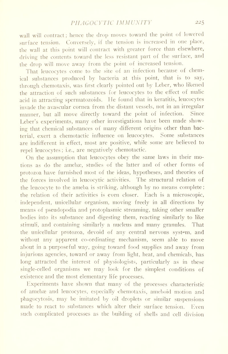 wall will contract; hence the drop moves toward the point of lowered surface tension. Conversely, ii the tension is increased in one place, the wall at this point will contract with greater force than elsewhere, driving the contents toward the less resistant part of the surface, and the drop will move away from the point of increased tension. That leucocytes come to the site of an infection because of chem- ical substances produced by bacteria at this point, that is to say, through chemotaxis, was first clearly pointed out by Leber, who likened the attraction of such substances for leucocytes to the effect of malic acid in attracting spermatozoids. lie found that in keratitis, leucocytes invade the avascular cornea from the distant vessels, not in an irregular manner, but all move directly toward the point of infection. Since Leber’s experiments, many other investigations have been made show- ing that chemical substances of many different origins other than bac- terial, exert a chemotactic influence on leucocytes. Some substances are indifferent in effect, most are positive, while some are believed to repel leucocytes; i.e., are negatively chemotactic. On the assumption that leucocytes obey the same laws in their mo- tions as do the amebx, studies of the latter and of other forms of protozoa have furnished most of the ideas, hypotheses, and theories of the forces involved in leucocytic activities. The structural relation of the leucocyte to the ameha is striking, although by no means complete ; the relation of their activities is even closer. Each is a microscopic, independent, unicellular organism, moving freely in all directions by means of pseudopodia and protoplasmic streaming, taking other smaller bodies into its substance and digesting them, reacting similarly to like stimuli, and containing similarly a nucleus and many granules. That the unicellular protozoa, devoid of any central nervous system, and without any apparent co-ordinating mechanism, seem able to move about in a purposeful way, going toward food supplies and away from injurious agencies, toward or away from light, heat, and chemicals, has long attracted the interest of physiologists, particularly as in these single-celled organisms we may look for the simplest conditions of existence and the most elementary life processes. Experiments have shown that many of the processes characteristic of amebae and leucocytes, especially chemotaxis, ameboid motion and phagocytosis, may be imitated by oil droplets or similar suspensions made to react to substances which alter their surface tension. Even such complicated processes as the building of shells and cell division