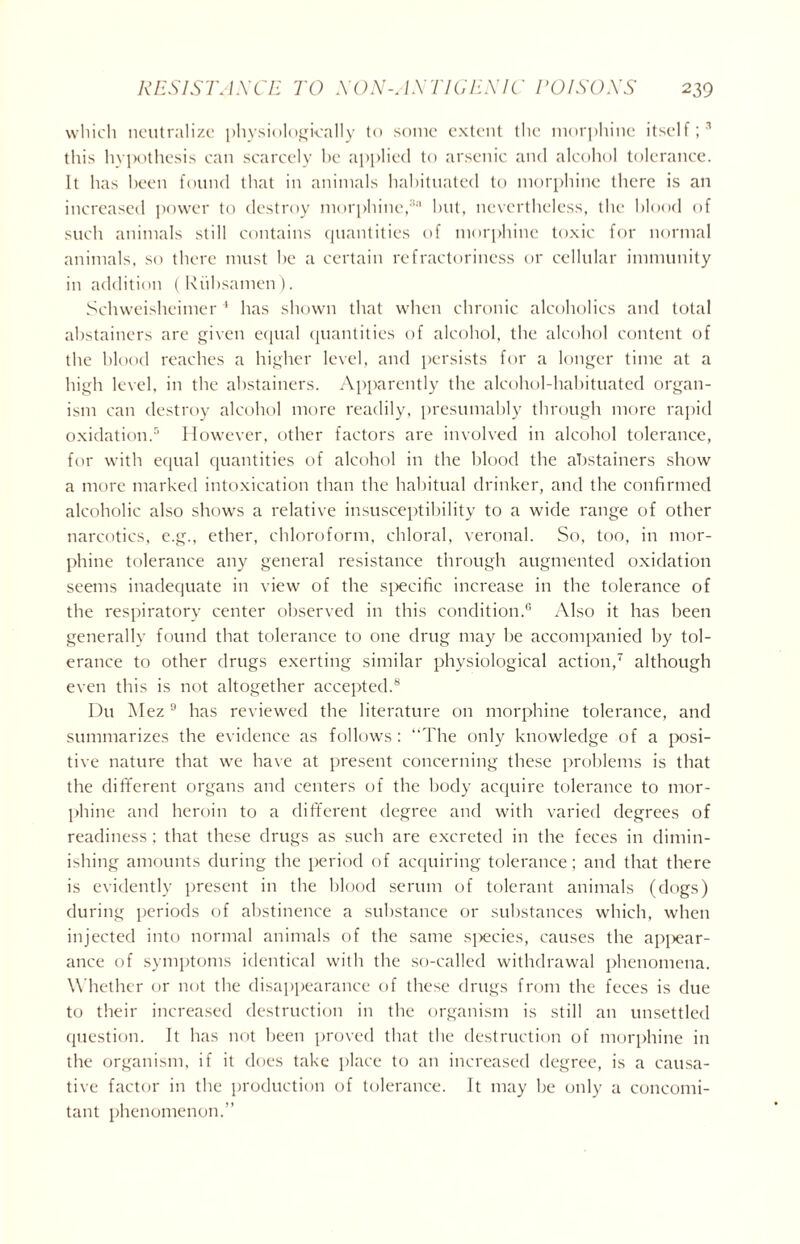 which neutralize physiologically to some extent the morphine itself;3 this hypothesis can scarcely he applied to arsenic and alcohol tolerance. It has been found that in animals habituated to morphine there is an increased power to destroy morphine,3 but, nevertheless, the blood of such animals still contains quantities of morphine toxic for normal animals, so there must be a certain refractoriness or cellular immunity in addition (Ruhsamen). Schweisheimer 1 has shown that when chronic alcoholics and total abstainers are given equal quantities of alcohol, the alcohol content of the blood reaches a higher level, and persists for a longer time at a high level, in the abstainers. Apparently the alcohol-habituated organ- ism can destroy alcohol more readily, presumably through more rapid oxidation.5 However, other factors are involved in alcohol tolerance, for with equal quantities of alcohol in the blood the abstainers show a more marked intoxication than the habitual drinker, and the confirmed alcoholic also shows a relative insusceptibility to a wide range of other narcotics, e.g., ether, chloroform, chloral, veronal. So, too, in mor- phine tolerance any general resistance through augmented oxidation seems inadequate in view of the specific increase in the tolerance of the respiratory center observed in this condition.6 Also it has been generally found that tolerance to one drug may be accompanied by tol- erance to other drugs exerting similar physiological action,7 although even this is not altogether accepted.8 Du Alez9 has reviewed the literature on morphine tolerance, and summarizes the evidence as follows: “The only knowledge of a posi- tive nature that we have at present concerning these problems is that the different organs and centers of the body acquire tolerance to mor- phine and heroin to a different degree and with varied degrees of readiness ; that these drugs as such are excreted in the feces in dimin- ishing amounts during the period of acquiring tolerance; and that there is evidently present in the blood serum of tolerant animals (dogs) during periods of abstinence a substance or substances which, when injected into normal animals of the same species, causes the appear- ance of symptoms identical with the so-called withdrawal phenomena. Whether or not the disappearance of these drugs from the feces is due to their increased destruction in the organism is still an unsettled question. It has not been proved that the destruction of morphine in the organism, if it does take place to an increased degree, is a causa- tive factor in the production of tolerance. It may he only a concomi- tant phenomenon.”