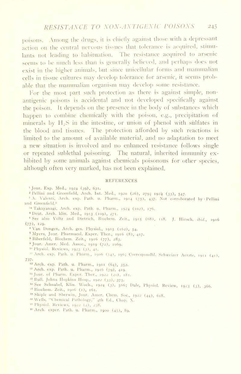 poisons. Among the drugs, it is ehicily against those with a depressant action on the central nervous tissues that tolerance is acquired, stimu- lants not leading to habituation. The resistance acquired to arsenic seems to he much less than is generally believed, and perhaps does not exist in the higher animals, hut since unicellular forms and mammalian cells in tissue cultures may develop tolerance for arsenic, it seems prob- able that the mammalian organism may develop some resistance. For the most part such protection as there is against simple, non- antigenic poisons is accidental and not developed specifically against the poison. It depends on the presence in the body of substances which happen to combine chemically with the poison, e.g., precipitation of minerals by 1FS in the intestine, or union of phenol with sulfates in the blood and tissues. The protection afforded by such reactions is limited to the amount of available material, and no adaptation to meet a new situation is involved and no enhanced resistance follows single or repeated sublethal poisoning. The natural, inherited immunity ex- hibited by some animals against chemicals poisonous for other species, although often very marked, has not been explained. REFERENCES 1 Jour. Exp. Med., 1924 (39), 631. 2 Fellini and Greenfield, Arch. Int. Med., 1920 (26), 279; 1924 (33), 547. 3 A. Valenti, Arch. exp. Path. u. Pharm., 1914 (75), 437. Not corroborated by • Fellini and Greenfield.2 3a Takayanagi, Arch. exp. Path. u. Pharm., 1924 (102), 176. 4 Deut. Arch. klin. Med., 1913 (109), 271. 5 See also Voltz and Dietrich, Biochem. Zeit., 1915 (68), 118. J. Ilirsch, ibid., 1916 (77), 129. 6 Van Dongen, Arch. ges. Physiol., 1915 (162), 54. 7 Myers, Jour. Pharmacol. Exper. Ther., 1916 (8), 417. 8 Biberfeld, Biochem. Zeit., 1916 (77), 283. 8 Jour. Amer. Med. Assoc., 1919 (72), 1069. 10 Physiol. Reviews, 1923 (3), 41. 11 Arch. exp. Path. u. Pharm., 1906 (34), 196; Correspondbl. Sehweizer Aerzte, 1911 (41), 737- 12 Arch. exp. Path. u. Pharm., 1911 (64), 352. 13 Arch. exp. Path. u. Pharm., 1916 (79), 419. Jour, of Pharm. Exper. Tiler., 1922 (20), 181. 15 Bull. Johns Hopkins Hosp., 1922 (33), 375. la See Schnabel, Klin. VVoch., 1924 (3), 566; Dale, Physiol. Review, 1923 (3), 366. 17 Biochem. Zeit., 1906 (1), 161. 18 Shiple and Sherwin, Jour. Amer. Client. Soc., 1922 (44), 618. 18 Wells, Chemical Pathology,’’ 4th Ed., Chap. X. 2 Physiol. Reviews, 1922 (2), 238. 21 Arch, exper. Path. u. Pharm., 1900 (45), 89.