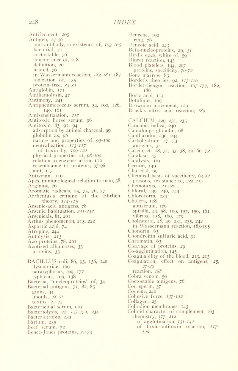 Anti ferment, 205 Antigen, 24-56 and antibody, coexistence of, 103-105 bacterial, 71 coctostable, 76 concurrence of, 218 definition, 20 heated, 76 in Wassermann reaction, 1S3-1S4, 187 ionization of, 135 protein-free, 33-34 Antiglobin, 171 Antihemolysin, 47 Antimony, 241 Antipneumococcus serum, 34, 100, 126, 149, 161 Antisensitization, 217 Antitoxic horse serum, 96 Antitoxin, 83, 91, 94 adsorption by animal charcoal, 99 globulin as, 96 nature and properties of, 95-/00 neutralization, 113-117 of toxin by, 109-122 physical properties of, 98-100 relation to enzyme action, 112 resemblance to proteins, 97-98 unit, 113 Antivenin, 110 Apes, immunological relation to man, 58 Arginine, 26 Aromatic radicals, 25, 75, 76, 77 Arrhenius's critique of the Ehrlich theory, 114-115 Arsenic-acid antigens, 78 Arsenic habituation, 241-242 Arsenicals, 81, 201 Arthus phenomenon, 213, 222 Aspartic acid, 74 Atropine, 244 Autolysis, 213 Azo proteins, 78, 201 Azotized albumoses, 33 proteins, 33 BACILLUS coli, 86, 93, 136, 140 dysenteriae, 109 paratyphosus, 109, 177 typhosus, 109, 138 Bacteria, “nucleoproteins” of, 34 Bacterial antigens, 71, 82, 85 gums, 34 lipoids, 48-51 toxins, 42-45 Bactericidal serum, 119 Bacteriolysis, 22, 157-174, 234 Bacteriotropin, 233 Barium, 235 Beef serum, 72 Bence-Jones proteins, 72-73 Benzene, 102 ring, 76 Benzoic acid, 243 Beta-nucleoproteins, 29, 31 Bird’s eggs, white of, 59 Biuret reaction, 145 Blood platelets, 144, 207 proteins, specificity, 70-72 Bone marrow, 83 Bordet's theories, 92, 117-120 Bordet-Gengou reaction, 167-174, 182, 186 Boric acid, 114 Botulinus, 109 Brownian movement, 129 Bruck’s nitric acid reaction, 189 CALCIUM, 229, 231, 235 Cannabis indica, 240 Cantaloupe globulin, 68 Cantharidin, 230, 244 Carbohydrate, 47, 53 antigens, 34 Casein, 26, 28, 31, 33, 38, 40, 60, 73 Catalase, 45 Catalysts, 101 Cerium, 149 Charcoal, 99 Chemical basis of specificity, 63-82 poisons, resistance to, 238-245 Chemotaxis, 224-230 Chloral, 239, 240, 244 Chloroform, 239 Cholera, 128 antiserum, 179 spirilla, 49, 58, 109, 157, 159, 161 vibrios, 158, 160, 179 Cholesterol, 48, 49, 231, 235, 242 in Wassermann reaction, 183-195 Chondrin, 63 Chondroitin sulfuric acid, 31 Chromatin, 63 Cleavage of proteins, 29 Co-agglutination, 145 Coagulability of the blood, 213, 215 Coagulation, effect on antigens, 25, 27-29 reaction, 188 Cobra venom, 50 Coctostable antigens, 76 Cod sperm, 37 Codeine, 240 Cohesive force, 137-142 Collagen, 25 Collodion membranes, 143 Colloid character of complement, 163 chemistry, 177, 212 of agglutination, /31-142 of toxin-antitoxin reaction, 117- 120