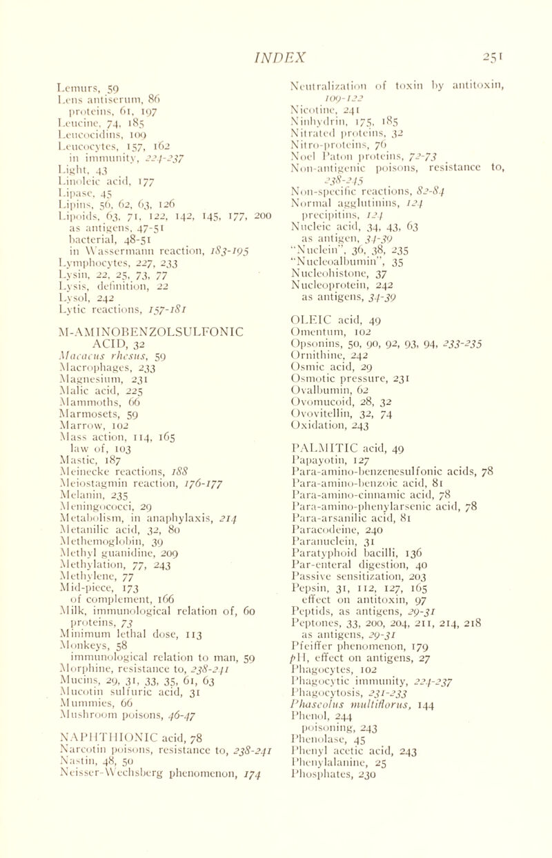 Lemurs, 59 Lens antiserum, 86 proteins, 61, 197 Leucine, 74, 185 Leucocidins, 109 Leucocytes, 157, 162 in immunity, 224-337 Light, 43 Linoleic acid, 177 Lipase, 45 Lipins, 56, 62, 63, 126 Lipoids, 63, 71, 122, 142, 145, 177, 200 as antigens, 47-51 bacterial, 48-51 in Wassermann reaction, 1S3-193 Lymphocytes, 227, 233 Lysin, 22, 25, 73, 77 Lysis, definition, 22 Lysol, 242 Lytic reactions, 157-1S1 M-AMINORENZOLSULEONIC ACID, 32 Macacus rhesus, 59 Macrophages, 233 Magnesium, 231 Malic acid, 225 Mammoths, 66 Marmosets, 59 Marrow, 102 Mass action, 114, 165 law of, 103 Mastic, 187 Meinecke reactions, iSS Meiostagmin reaction, 176-177 Melanin, 235 Meningococci, 29 Metabolism, in anaphylaxis, 214 Metanilic acid, 32, 80 Methemoglobin, 39 Methyl guanidine, 209 Methylation, 77, 243 Methylene, 77 Mid-piece, 173 of complement, 166 Milk, immunological relation of, 60 proteins, 73 Minimum lethal dose, 113 Monkeys, 58 immunological relation to man, 59 Morphine, resistance to, 238-241 Mucins, 29, 31, 33, 35, 61, 63 Mucotin sulfuric acid, 31 Mummies, 66 Mushroom poisons, 46-47 NAPHTHIONIC acid, 78 Narcotin poisons, resistance to, 238-241 Nastin, 48, 50 Neisscr-Wechsberg phenomenon, 174 Neutralization of toxin by antitoxin, 10<J-132 Nicotine, 241 Ninhydrin, 175. 185 Nitrated proteins, 32 Nitro-proteins, 76 Noel I’aton proteins, 7-~73 Non-antigenic poisons, resistance to, 338-243 Non-specific reactions, S2-84 Normal agglutinins, 124 precipitins, 124 Nucleic acid, 34, 43, 63 as antigen, 34-39 “Nuclein”, 36, 38, 235 “Nucleoalbumin”, 35 Nucleohistone, 37 Nucleoprotein, 242 as antigens, 34-39 OLEIC acid, 49 Omentum, 102 Opsonins, 50, 90, 92, 93, 94, 233-233 Ornithine, 242 Osmic acid, 29 Osmotic pressure, 231 Ovalbumin, 62 Ovomucoid, 28, 32 Ovovitellin, 32, 74 Oxidation, 243 PALMITIC acid, 49 Papayotin, 127 Para-amino-benzenesulfonic acids, 78 Para-amino-benzoic acid, 81 Para-amino-cinnamic acid, 78 Para-amino-phenylarsenic acid, 78 Para-arsanilic acid, 81 Paracodeine, 240 Paranuclein, 31 Paratyphoid bacilli, 136 Par-enteral digestion, 40 Passive sensitization, 203 Pepsin, 31, 112, 127, 165 effect on antitoxin, 97 Peptids, as antigens, 29-31 Peptones, 33, 200, 204, 211, 214, 218 as antigens, 29-31 Pfeiffer phenomenon, 179 pII, effect on antigens, 27 Phagocytes, 102 Phagocytic immunity, 224-237 Phagocytosis, 231-233 Plutseolus viultWorus, 144 Phenol, 244 poisoning, 243 Phenolase, 45 Phenyl acetic acid, 243 Phenylalanine, 25 Phosphates, 230