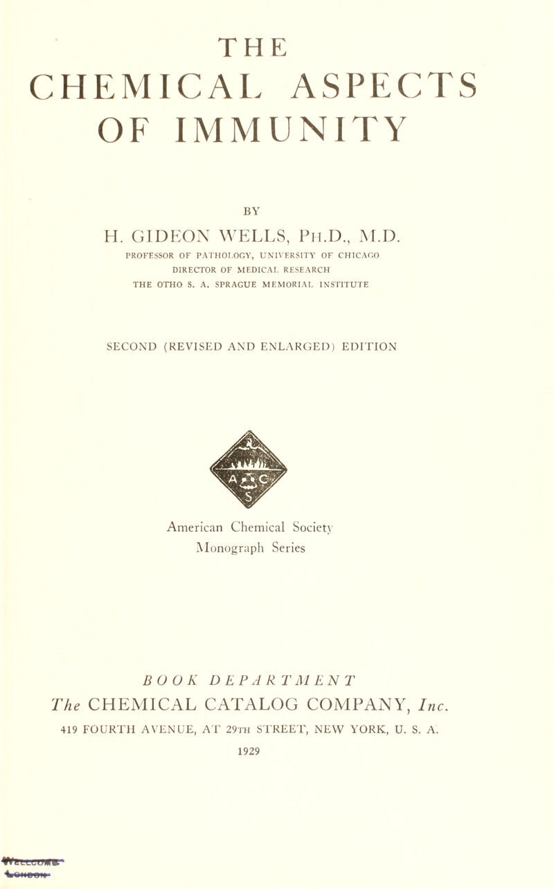 THE CHEMICAL ASPECTS OF IMMUNITY BY H. GIDEON WELLS, Ph.D., M.D. PROFESSOR OF PATHOLOGY, UNIVERSITY OF CHICAGO DIRECTOR OF MEDICAL RESEARCH THE OTHO S. A. SPRAGUE MEMORIAL INSTITUTE SECOND (REVISED AND ENLARGED) EDITION American Chemical Society Monograph Series BOOK DEPARTMENT The CHEMICAL CATALOG COMPANY, Inc. 419 FOURTH AVENUE, AT 29th STREET, NEW YORK, U. S. A. 1929