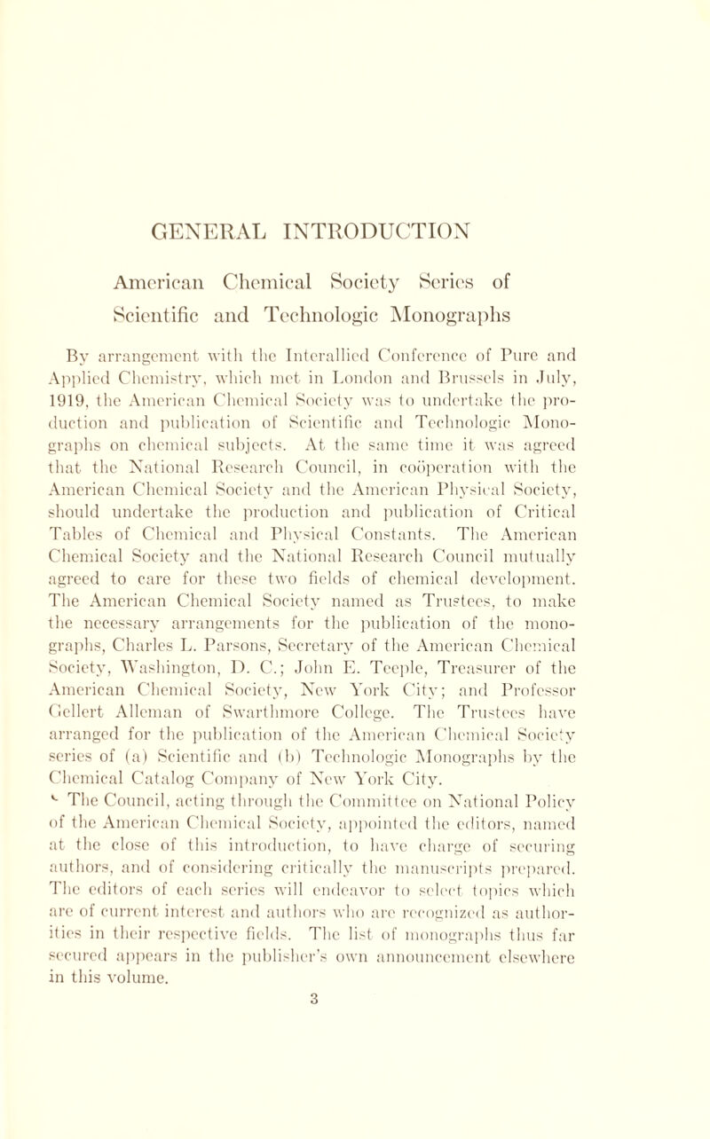 GENERAL INTRODUCTION American Chemical Society Series of Scientific and Technologic Monographs By arrangement with the Interallied Conference of Pure and Applied Chemistry, which met in London and Brussels in July, 1919, the American Chemical Society was to undertake the pro- duction ami publication of Scientific and Technologic Mono- graphs on chemical subjects. At the same time it was agreed that the National Research Council, in cooperation with the American Chemical Society and the American Physical Society, should undertake the production and publication of Critical Tables of Chemical and Physical Constants. The American Chemical Society and the National Research Council mutually agreed to care for these two fields of chemical development. The American Chemical Society named as Trustees, to make the necessary arrangements for the publication of the mono- graphs, Charles L. Parsons, Secretary of the American Chemical Society, Washington, D. C.; John E. Teeple, Treasurer of the American Chemical Society, New York City; and Professor Gellert Alleman of Swarthmore College. The Trustees have arranged for the publication of the American Chemical Society series of (a) Scientific and (b) Technologic Monographs by the Chemical Catalog Company of New York City. The Council, acting through the Committee on National Policy of the American Chemical Society, appointed the editors, named at the close of this introduction, to have charge of securing authors, and of considering critically the manuscripts prepared. The editors of each series will endeavor to select topics which are of current interest and authors who are recognized as author- ities in their respective fields. The list of monographs thus far secured appears in the publisher’s own announcement elsewhere in this volume.