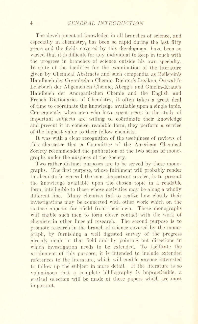 The development of knowledge in all branches of science, and especially in chemistry, has been so rapid during the last fifty years and the fields covered by this development have been so varied that it is difficult for any individual to keep in touch with the progress in branches of science outside his own specialty. In spite of the facilities for the examination of the literature given by Chemical Abstracts and such compendia as Beilstein’s Handbuch der Organischen Chemie, Richter’s Lexikon, Ostwald’s Lchrbueh der Allgemcinen Chemie, Abcgg’s and Gmclin-Kraut’s Handbuch der Anorganischen Chemie and the English and French Dictionaries of Chemistry, it often takes a great deal of time to coordinate the knowledge available upon a single topic. Consequently when men who have spent years in the study of important subjects are willing to coordinate their knowledge and present it in concise, readable form, they perform a service of the highest value to their fellow chemists. It was with a clear recognition of the usefulness of reviews of this character that a Committee of the American Chemical Society recommended the publication of the two series of mono- graphs under the auspices of the Society. Two rather distinct purposes are to be served by these mono- graphs. The first purpose, whose fulfilment will probably render to chemists in general the most important service, is to present the knowledge available upon the chosen topic in a readable form, intelligible to those whose activities may be along a wholly different line. Many chemists fail to realize how closely their investigations may be connected with other work which on the surface appears far afield from their own. These monographs will enable such men to form closer contact with the work of chemists in other lines of research. The second purpose is to promote research in the branch of science covered by the mono- graph, by furnishing a well digested survey of the progress already made in that field and by pointing out directions in which investigation needs to be extended. To facilitate the attainment of this purpose, it is intended to include extended references to the literature, which will enable anyone interested to follow up the subject in more detail. If the literature is so voluminous that a complete bibliography is impracticable, a critical selection will be made of those papers which are most important.