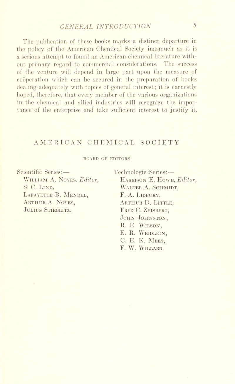 The publication of those books marks a distinct departure in the policy of the American Chemical Society inasmuch as it is a serious attempt to found an American chemical literature with- out primary regard to commercial considerations. The success of the venture will depend in large part upon the measure of cooperation which can be secured in the preparation of books dealing adequately with topics of general interest; it is earnestly hoped, therefore, that every member of the various organizations in the chemical and allied industries will recognize the impor- tance of the enterprise and take sufficient interest to justify it. AMERICAN CHEMICAL S 0 CIE T Y BOARD OF EDITORS Scientific Series:— William A. Noyes, Editor, S. C. Lind, Lafayette B. Mendel, Arthur A. Noyes, Julius Stieglitz. Technologic Series: — Harrison E. Howe, Editor, Walter A. Schmidt, F. A. Lidbury, Arthur D. Little, Fred C. Zeisberg, John Johnston, R. E. Wilson, E. R. Weidlein, C. E. K. Mees, F. W. Willard.