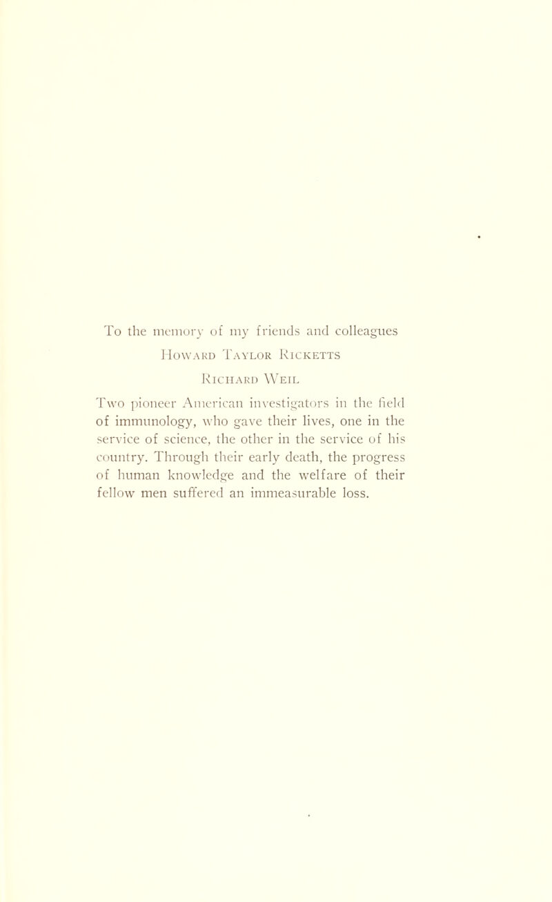 To the memory of my friends and colleagues Howard Taylor Ricketts Richard Weil Two pioneer American investigators in the field of immunology, who gave their lives, one in the service of science, the other in the service of his country. Through their early death, the progress of human knowledge and the welfare of their fellow men suffered an immeasurable loss.