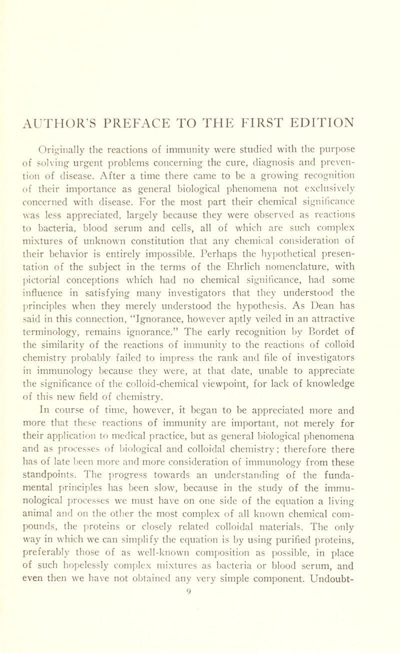 Originally the reactions of immunity were studied with the purpose of solving urgent problems concerning the cure, diagnosis and preven- tion of disease. After a time there came to be a growing recognition of their importance as general biological phenomena not exclusively concerned with disease. For the most part their chemical significance was less appreciated, largely because they were observed as reactions to bacteria, blood serum and cells, all of which are such complex mixtures of unknown constitution that any chemical consideration of their behavior is entirely impossible. Perhaps the hypothetical presen- tation of the subject in the terms of the Ehrlich nomenclature, with pictorial conceptions which had no chemical significance, had some influence in satisfying many investigators that they understood the principles when they merely understood the hypothesis. As Dean has said in this connection, “Ignorance, however aptly veiled in an attractive terminology, remains ignorance.” The early recognition by Bordet of the similarity of the reactions of immunity to the reactions of colloid chemistry probably failed to impress the rank and file of investigators in immunology because they were, at that date, unable to appreciate the significance of the colloid-chemical viewpoint, for lack of knowledge of this new field of chemistry. In course of time, however, it began to be appreciated more and more that these reactions of immunity are important, not merely for their application to medical practice, but as general biological phenomena and as processes of biological and colloidal chemistry; therefore there has of late been more and more consideration of immunology from these standpoints. The progress towards an understanding of the funda- mental principles has been slow, because in the study of the immu- nological processes we must have on one side of the equation a living animal and on the other the most complex of all known chemical com- pounds, the proteins or closely related colloidal materials. The only way in which we can simplify the equation is by using purified proteins, preferably those of as well-known composition as possible, in place of such hopelessly complex mixtures as bacteria or blood serum, and even then we have not obtained any very simple component. Undoubt-
