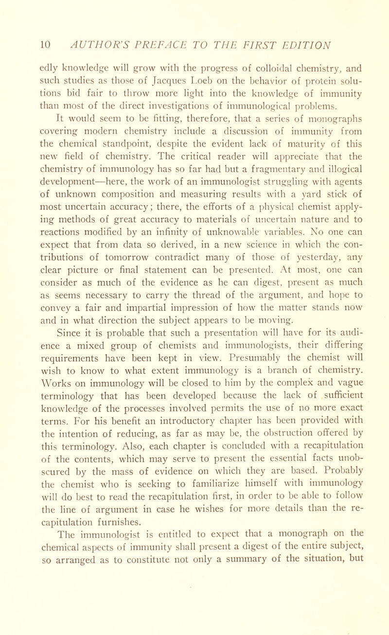 edly knowledge will grow with the progress of colloidal chemistry, and such studies as those of Jacques Loeb on the behavior of protein solu- tions bid fair to throw more light into the knowledge of immunity than most of the direct investigations of immunological problems. It would seem to be fitting, therefore, that a series of monographs covering modern chemistry include a discussion of immunity from the chemical standpoint, despite the evident lack of maturity of this new field of chemistry. The critical reader will appreciate that the chemistry of immunology has so far had but a fragmentary and illogical development—here, the work of an immunologist struggling with agents of unknown composition and measuring results with a yard stick of most uncertain accuracy; there, the efforts of a physical chemist apply- ing methods of great accuracy to materials of uncertain nature and to reactions modified by an infinity of unknowable variables. No one can expect that from data so derived, in a new science in which the con- tributions of tomorrow contradict many of those of yesterday, any clear picture or final statement can be presented. At most, one can consider as much of the evidence as he can digest, present as much as seems necessary to carry the thread of the argument, and hope to convey a fair and impartial impression of how the matter stands now and in what direction the subject appears to be moving. Since it is probable that such a presentation will have for its audi- ence a mixed group of chemists and immunologists, their differing requirements have been kept in view. Presumably the chemist will wish to know to what extent immunology is a branch of chemistry. Works on immunology will be closed to him by the complex and vague terminology that has been developed because the lack of sufficient knowledge of the processes involved permits the use of no more exact terms. For his benefit an introductory chapter has been provided with the intention of reducing, as far as may be, the obstruction offered by this terminology. Also, each chapter is concluded with a recapitulation of the contents, which may serve to present the essential facts unob- scured by the mass of evidence on which they are based. Probably the chemist who is seeking to familiarize himself with immunology will do best to read the recapitulation first, in order to be able to follow the line of argument in case he wishes for more details than the re- capitulation furnishes. The immunologist is entitled to expect that a monograph on the chemical aspects of immunity shall present a digest of the entire subject, so arranged as to constitute not only a summary of the situation, but