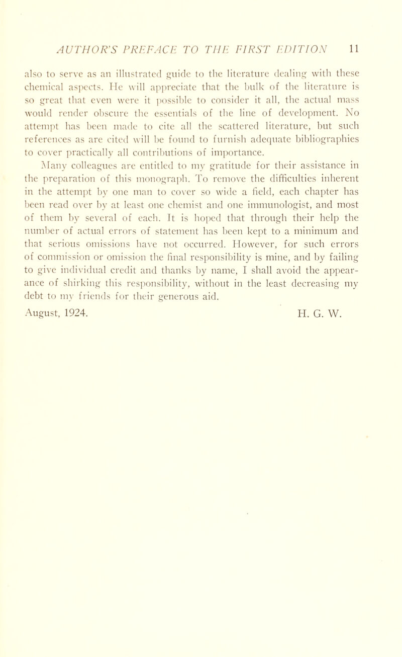 also to serve as an illustrated guide to the literature dealing with these chemical aspects. He will appreciate that the bulk of the literature is so great that even were it possible to consider it all, the actual mass would render obscure the essentials of the line of development. No attempt has been made to cite all the scattered literature, but such references as are cited will he found to furnish adequate bibliographies to cover practically all contributions of importance. Many colleagues are entitled to my gratitude for their assistance in the preparation of this monograph. To remove the difficulties inherent in the attempt by one man to cover so wide a field, each chapter has been read over by at least one chemist and one immunologist, and most of them by several of each. It is hoped that through their help the number of actual errors of statement has been kept to a minimum and that serious omissions have not occurred. However, for such errors of commission or omission the final responsibility is mine, and by failing to give individual credit and thanks by name, I shall avoid the appear- ance of shirking this responsibility, without in the least decreasing my debt to my friends for their generous aid.