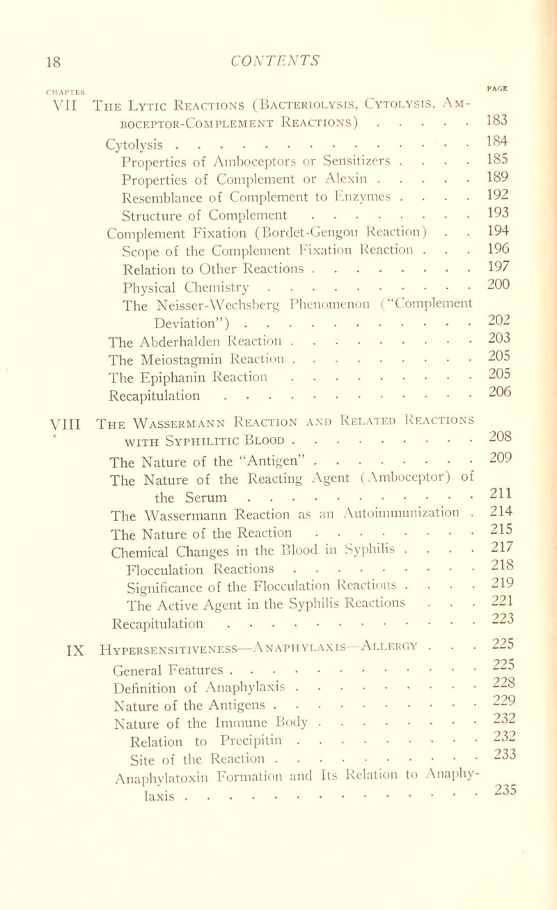 CHAPTER VII The Lytic Reactions (Bacteriolysis, Cytolysis, Am- boceptor-Complement Reactions) Cytolysis Properties of Amboceptors or Sensitizers .... Properties of Complement or Alexin Resemblance of Complement to Enzymes .... Structure of Complement Complement Fixation (Bordet-Gengou Reaction) . Scope of tbe Complement Fixation Reaction . Relation to Other Reactions Physical Chemistry The Neisser-Wechsberg Phenomenon (“Complement Deviation”) The Abderhalden Reaction The Meiostagmin Reaction The Epiphanin Reaction Recapitulation VIII The Wassermann Reaction and Related Reactions with Syphilitic Blood The Nature of the “Antigen” The Nature of the Reacting Agent (Amboceptor) of the Serum The Wassermann Reaction as an Autoimmunization . The Nature of the Reaction Chemical Changes in the Blood in Syphilis .... Flocculation Reactions Significance of the Flocculation Reactions .... The Active Agent in the Syphilis Reactions . . . Recapitulation IX Hypersensitiveness—Anaphylaxis—Allergy . General Features Definition of Anaphylaxis Nature of the Antigens Nature of the Immune Body Relation to Precipitin Site of the Reaction Anaphylatoxin Formation and Its Relation to Anaphy- laxis PAGE 183 184 185 189 192 193 194 196 197 200 202 203 205 205 206 208 209 211 214 215 217 218 219 221 223 225 225 228 229 232 232 233 235