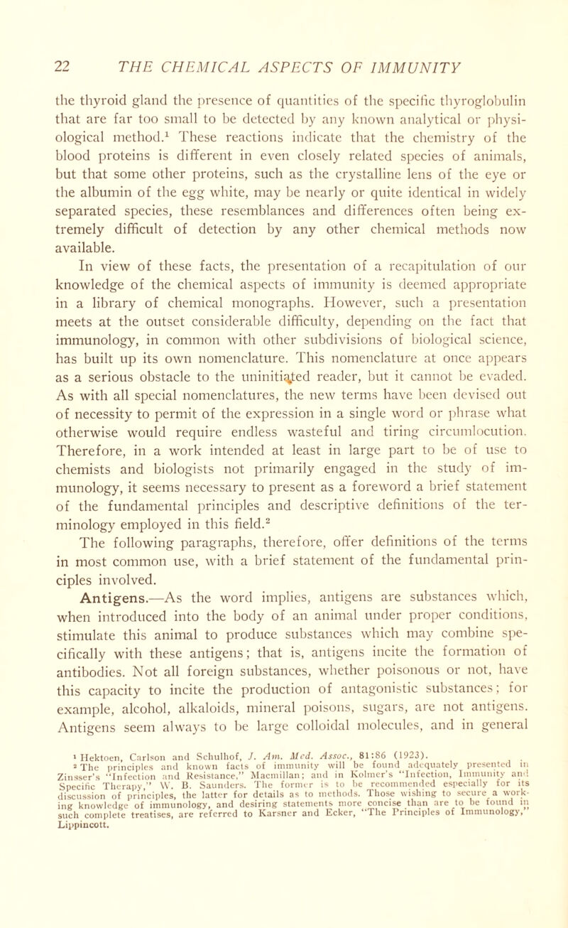 the thyroid gland the presence of quantities of the specific thyroglobulin that are far too small to be detected by any known analytical or physi- ological method.1 These reactions indicate that the chemistry of the blood proteins is different in even closely related species of animals, but that some other proteins, such as the crystalline lens of the eye or the albumin of the egg white, may be nearly or quite identical in widely separated species, these resemblances and differences often being ex- tremely difficult of detection by any other chemical methods now available. In view of these facts, the presentation of a recapitulation of our knowledge of the chemical aspects of immunity is deemed appropriate in a library of chemical monographs. However, such a presentation meets at the outset considerable difficulty, depending on the fact that immunology, in common with other subdivisions of biological science, has built up its own nomenclature. This nomenclature at once appears as a serious obstacle to the uninitiated reader, but it cannot be evaded. As with all special nomenclatures, the new terms have been devised out of necessity to permit of the expression in a single word or phrase what otherwise would require endless wasteful and tiring circumlocution. Therefore, in a work intended at least in large part to be of use to chemists and biologists not primarily engaged in the study of im- munology, it seems necessary to present as a foreword a brief statement of the fundamental principles and descriptive definitions of the ter- minology employed in this field.2 The following paragraphs, therefore, offer definitions of the terms in most common use, with a brief statement of the fundamental prin- ciples involved. Antigens.—As the word implies, antigens are substances which, when introduced into the body of an animal under proper conditions, stimulate this animal to produce substances which may combine spe- cifically with these antigens; that is, antigens incite the formation of antibodies. Not all foreign substances, whether poisonous or not, have this capacity to incite the production of antagonistic substances; for example, alcohol, alkaloids, mineral poisons, sugars, are not antigens. Antigens seem always to be large colloidal molecules, and in general 1 Hektoen, Carlson and Schulhof, J. Am. Med. Assoc., 81;S6 (1923). 2 The principles and known facts of immunity will be found adequately presented in Zinsser’s “Infection and Resistance,” Macmillan; and in Kolmer's “Infection, Immunity and Specific Therapy,” W. B. Saunders. The former is to be recommended especially for its discussion of principles, the latter for details as to methods. Those wishing to secure a work- ing knowledge of immunology, and desiring statements more concise than are to be tound in such complete treatises, are referred to Karsner and Ecker, lhe Principles ot Immunology, Lippincott.