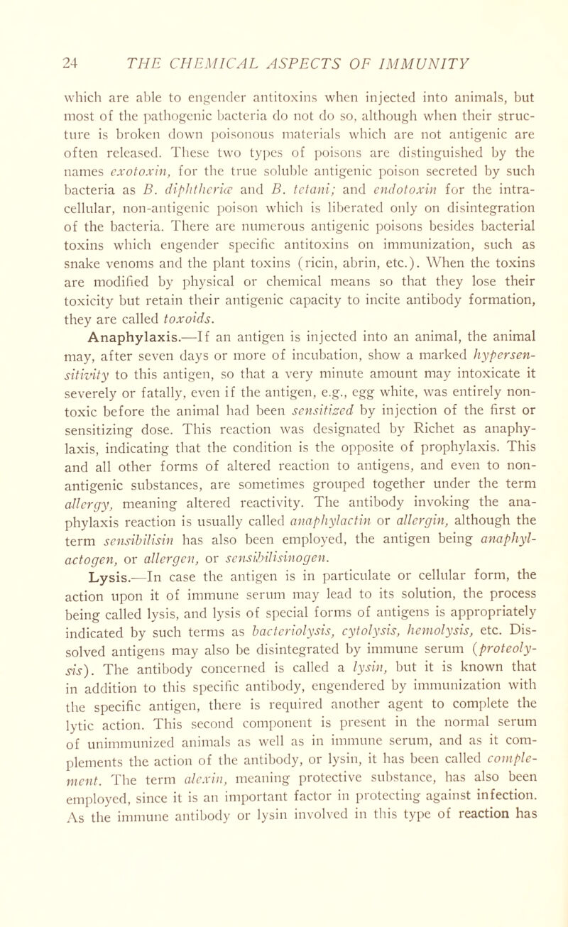 which are able to engender antitoxins when injected into animals, but most of the pathogenic bacteria do not do so, although when their struc- ture is broken down poisonous materials which are not antigenic are often released. These two types of poisons are distinguished by the names exotoxin, for the true soluble antigenic poison secreted by such bacteria as B. diphtherice and B. tctani; and endotoxin for the intra- cellular, non-antigenic poison which is liberated only on disintegration of the bacteria. There are numerous antigenic poisons besides bacterial toxins which engender specific antitoxins on immunization, such as snake venoms and the plant toxins (ricin, abrin, etc.). When the toxins are modified by physical or chemical means so that they lose their toxicity but retain their antigenic capacity to incite antibody formation, they are called toxoids. Anaphylaxis.—If an antigen is injected into an animal, the animal may, after seven days or more of incubation, show a marked hypersen- sitivity to this antigen, so that a very minute amount may intoxicate it severely or fatally, even if the antigen, e.g., egg white, was entirely non- toxic before the animal had been sensitized by injection of the first or sensitizing dose. This reaction was designated by Richet as anaphy- laxis, indicating that the condition is the opposite of prophylaxis. This and all other forms of altered reaction to antigens, and even to non- antigenic substances, are sometimes grouped together under the term allergy, meaning altered reactivity. The antibody invoking the ana- phylaxis reaction is usually called anaphylactin or allcrgin, although the term sensibilisin has also been employed, the antigen being anaphyl- actogcn, or allergen, or sensihilisinogen. Lysis _ln case the antigen is in particulate or cellular form, the action upon it of immune serum may lead to its solution, the process being called lysis, and lysis of special forms of antigens is appropriately indicated by such terms as bacteriolysis, cytolysis, hemolysis, etc. Dis- solved antigens may also be disintegrated by immune serum {proteoly- sis). The antibody concerned is called a lysin, but it is known that in addition to this specific antibody, engendered by immunization with the specific antigen, there is required another agent to complete the lytic action. This second component is present in the normal serum of unimmunized animals as well as in immune serum, and as it com- plements the action of the antibody, or lysin, it has been called comple- ment. The term alexin, meaning protective substance, has also been employed, since it is an important factor in protecting against infection. As the immune antibody or lysin involved in this type of reaction has