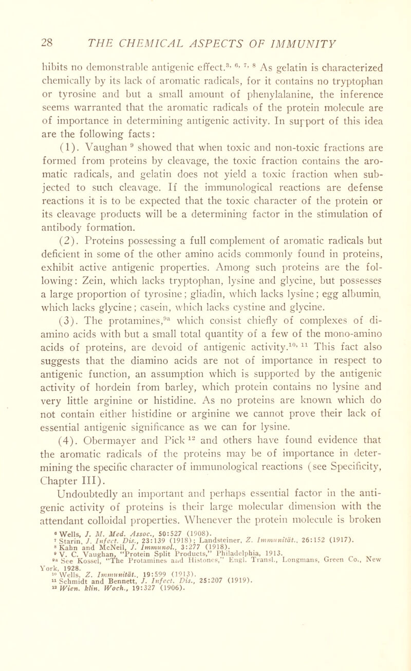 hibits no demonstrable antigenic effect.3,6'7>8 As gelatin is characterized chemically by its lack of aromatic radicals, for it contains no tryptophan or tyrosine and but a small amount of phenylalanine, the inference seems warranted that the aromatic radicals of the protein molecule are of importance in determining antigenic activity. In support of this idea are the following facts: (1) . Vaughan 9 showed that when toxic and non-toxic fractions are formed from proteins by cleavage, the toxic fraction contains the aro- matic radicals, and gelatin does not yield a toxic fraction when sub- jected to such cleavage. If the immunological reactions are defense reactions it is to be expected that the toxic character of the protein or its cleavage products will be a determining factor in the stimulation of antibody formation. (2) . Proteins possessing a full complement of aromatic radicals but deficient in some of the other amino acids commonly found in proteins, exhibit active antigenic properties. Among such proteins are the fol- lowing: Zein, which lacks tryptophan, lysine and glycine, but possesses a large proportion of tyrosine; gliadin, which lacks lysine; egg albumin, which lacks glycine; casein, which lacks cystine and glycine. (3) . The protamines,93 which consist chiefly of complexes of di- amino acids with but a small total quantity of a few of the mono-amino acids of proteins, are devoid of antigenic activity.10’ 11 This fact also suggests that the diamino acids are not of importance in respect to antigenic function, an assumption which is supported by the antigenic activity of hordein from barley, which protein contains no lysine and very little arginine or histidine. As no proteins are known which do not contain either histidine or arginine we cannot prove their lack of essential antigenic significance as we can for lysine. (4) . Obermayer and Pick 12 and others have found evidence that the aromatic radicals of the proteins may he of importance in deter- mining the specific character of immunological reactions (see Specificity, Chapter III). Undoubtedly an important and perhaps essential factor in the anti- genic activity of proteins is their large molecular dimension with the attendant colloidal properties. Whenever the protein molecule is broken 0 Wells, J. M. Med. Assoc., 50:527 (1908). ’ Starin, J. Infect. Dis., 23:139 (1918); Landsteiner, Z. Immumtdt.. 26:152 (1917). 8 Kahn and McNeil, J. Immunol., 3:277 (1918). • V. C. Vaughan. “Protein Split Products,” Philadelphia, 1913. See Kossel, “The Protamines and Histones,” Engl. Transl., Longmans, Green Co., New York, 1928. 10 Wells, Z. Immumtdt., 19:599 (1913). 11 Schmidt and Bennett, J. Infect. Dis., 25:207 (1919). “ IVien. klin. Woch., 19:327 (1906).