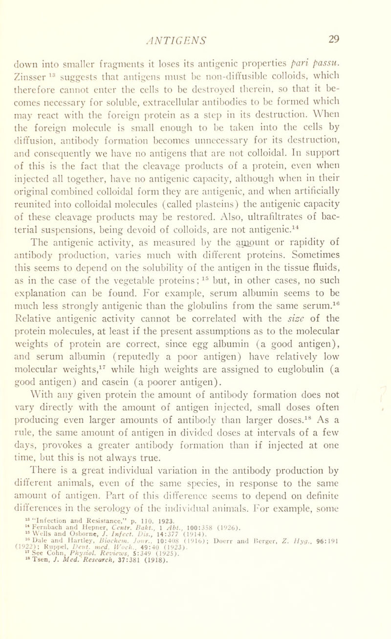 down into smaller fragments it loses its antigenic properties pari passu. Zinsser 13 suggests that antigens must he noil-diffusible colloids, which therefore cannot enter the cells to he destroyed therein, so that it be- comes necessary for soluble, extracellular antibodies to be formed which may react with the foreign protein as a step in its destruction. When the foreign molecule is small enough to be taken into the cells by diffusion, antibody formation becomes unnecessary for its destruction, and consequently we have no antigens that are not colloidal. In support of this is the fact that the cleavage products of a protein, even when injected all together, have no antigenic capacity, although when in their original combined colloidal form they are antigenic, and when artificially reunited into colloidal molecules (called plasteins) the antigenic capacity of these cleavage products may be restored. Also, ultrafiltrates of bac- terial suspensions, being devoid of colloids, are not antigenic.14 The antigenic activity, as measured by the auiount or rapidity of antibody production, varies much with different proteins. Sometimes this seems to depend on the solubility of the antigen in the tissue fluids, as in the case of the vegetable proteins;15 but, in other cases, no such explanation can be found. For example, serum albumin seems to be much less strongly antigenic than the globulins from the same serum.16 Relative antigenic activity cannot be correlated with the size of the protein molecules, at least if the present assumptions as to the molecular weights of protein are correct, since egg albumin (a good antigen), and serum albumin (reputedly a poor antigen) have relatively low molecular weights,17 while high weights are assigned to euglobulin (a good antigen) and casein (a poorer antigen). With any given protein the amount of antibody formation does not vary directly with the amount of antigen injected, small doses often producing even larger amounts of antibody than larger doses.18 As a rule, the same amount of antigen in divided doses at intervals of a few days, provokes a greater antibody formation than if injected at one time, but this is not always true. There is a great individual variation in the antibody production by different animals, even of the same species, in response to the same amount of antigen. Part of this difference seems to depend on definite differences in the serology of the individual animals. For example, some 13 “Infection and Resistance,” p. 110. 1923. 14 Fernbach and Hepner, Ccntr. Bakt., 1 Abt., 100:358 (1926). ns Wells and Osborne, J. Infect. Vis., 14:377 (1914). 10 Dale and Hartley, Biochcm. Jour.. 10:408 (1916); Doerr and Merger, Z. Hyg., 96:191 (1922); Ruppel, Dent. med. IVocli., 49:40 (1923). 17 See Cohn, Physiol. Reviews, 5:349 (1925). 18 Tsen, J. Med. Research, 37:381 (1918).