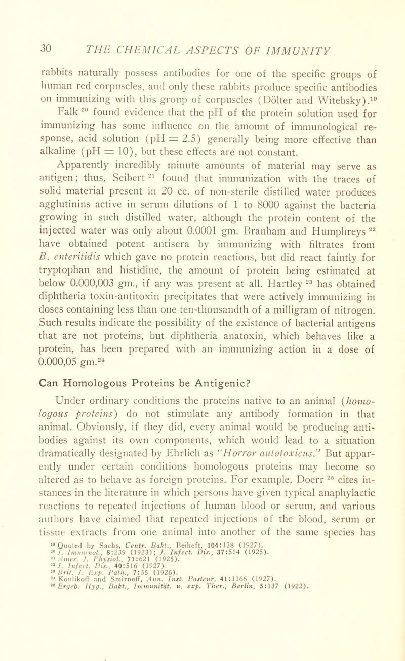 rabbits naturally possess antibodies for one of the specific groups of human red corpuscles, and only these rabbits produce specific antibodies on immunizing with this group of corpuscles (Dolter and Witebsky).19 Falk 20 found evidence that the pH of the protein solution used for immunizing has some influence on the amount of immunological re- sponse, acid solution (pH = 2.5) generally being more effective than alkaline (pH = 10), but these effects are not constant. Apparently incredibly minute amounts of material may serve as antigen; thus, Seibert21 found that immunization with the traces of solid material present in 20 cc. of noil-sterile distilled water produces agglutinins active in serum dilutions of 1 to 8000 against the bacteria growing in such distilled water, although the protein content of the injected water was only about 0.0001 gm. Branham and Humphreys 22 have obtained potent antisera by immunizing with filtrates from B. enteritidis which gave no protein reactions, but did react faintly for tryptophan and histidine, the amount of protein being estimated at below 0.000,003 gm., if any was present at all. Hartley 23 has obtained diphtheria toxin-antitoxin precipitates that were actively immunizing in doses containing less than one ten-thousandth of a milligram of nitrogen. Such results indicate the possibility of the existence of bacterial antigens that are not proteins, but diphtheria anatoxin, which behaves like a protein, has been prepared with an immunizing action in a dose of 0.000,05 gm.24 Can Homologous Proteins be Antigenic? Under ordinary conditions the proteins native to an animal (homo- logous proteins) do not stimulate any antibody formation in that animal. Obviously, if they did, every animal would be producing anti- bodies against its own components, which would lead to a situation dramatically designated by Ehrlich as “Horror autotoxicus.” But appar- ently under certain conditions homologous proteins may become so altered as to behave as foreign proteins. For example, Doerr 25 cites in- stances in the literature in which persons have given typical anaphylactic reactions to repeated injections of human blood or serum, and various authors have claimed that repeated injections of the blood, serum or tissue extracts from one animal into another of the same species has 10 Quoted by Sachs, Ccntr. Bakt., Beiheft, 104:138 (1927). J. Immunol., 8:239 (1923); J. Infect. Dis., 37:514 (1925). 21 Amer. J. Physiol., 71:621 (1925). 22 7. Infect. Dis.. 40:516 (1927) 28 Brit. J. Exp. Path., 7:55 (1926). 24 Koulikoff and Smirnoff, Ann. Inst Pasteur, 41:1166 (1927). 28 Ergeb. Ilyg., Bakt., Immunitat. «. exp. Ther., Berlin, 5:137 (1922).