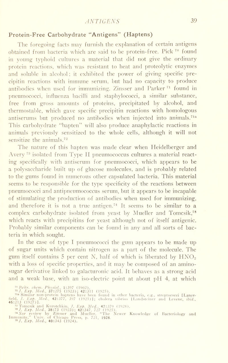 Protein-Free Carbohydrate “Antigens” (Haptens) The foregoing facts may furnish the explanation of certain antigens obtained from bacteria which are said to be protein-free. Pick found in voting typhoid cultures a material that did not give the ordinary protein reactions, which was resistant to heat and proteolytic enzymes and soluble in alcohol; it exhibited the power of giving specific pre- cipitin reactions with immune serum, but had no capacity to produce antibodies when used for immunizing. Zinsser and Parker 71 found in pneumococci, influenza bacilli and staphylococci, a similar substance, free from gross amounts of proteins, precipitated by alcohol, and thermostable, which gave specific precipitin reactions with homologous antiserums but produced no antibodies when injected into animals.716 This carbohydrate “hapten” will also produce anaphylactic reactions in animals previously sensitized to the whole cells, although it will not sensitize the animals.72 The nature of this hapten was made clear when Heidelberger and Avery 73 isolated from Type II pneumococcus cultures a material react- ing specifically with antiserum for pneumococci, which appears to be a polysaccharide built up of glucose molecules, and is probably related to the gums found in numerous other capsulated bacteria. This material seems to be responsible for the type specificity of the reactions between pneumococci and antipneumococcus serum, but it appears to be incapable of stimulating the production of antibodies when used for immunizing, and therefore it is not a true antigen.74 It seems to be similar to a complex carbohydrate isolated from yeast by Mueller and Tomcsik,75 which reacts with precipitins for yeast although not of itself antigenic. Probably similar components can be found in any and all sorts of bac- teria in which sought. In the case of type I pneumococci the gum appears to be made up of sugar units which contain nitrogen as a part of the molecule. The gum itself contains 5 per cent N, half of which is liberated by IIN02 with a loss of specific properties, and it may be composed of an amino- sugar derivative linked to galacturonic acid. It behaves as a strong acid and a weak base, with an iso-electric point at about pH 4, at which 70 Beitr. chon. Physiol., 1:397 (1902). 71/. Exp. Med., 37:275 (1923); 42:311 (1925). 71a Similar non-protein haptens have been found in other bacteria, e.g., streptococci [Lance- held, J. Exp. Med., 42:377, 397 (1925)J; cholera vibrios | Landsteiner and Levene, ibid., 46:213 (1927)]. 72 Tomcsik and Kurotchkin, J. Exp. Med.. 47:379 (1928). 78 J. Exp. Med., 38:73 (1923); 42:347. 727 (1925). 74 See review by Zinsser and Mueller, “The Newer Knowledge of Bacteriology and Immunity,” Univ. of Chicago Press, p. 721 1928. 70 J. Exp. Med., 40:343 (1924).