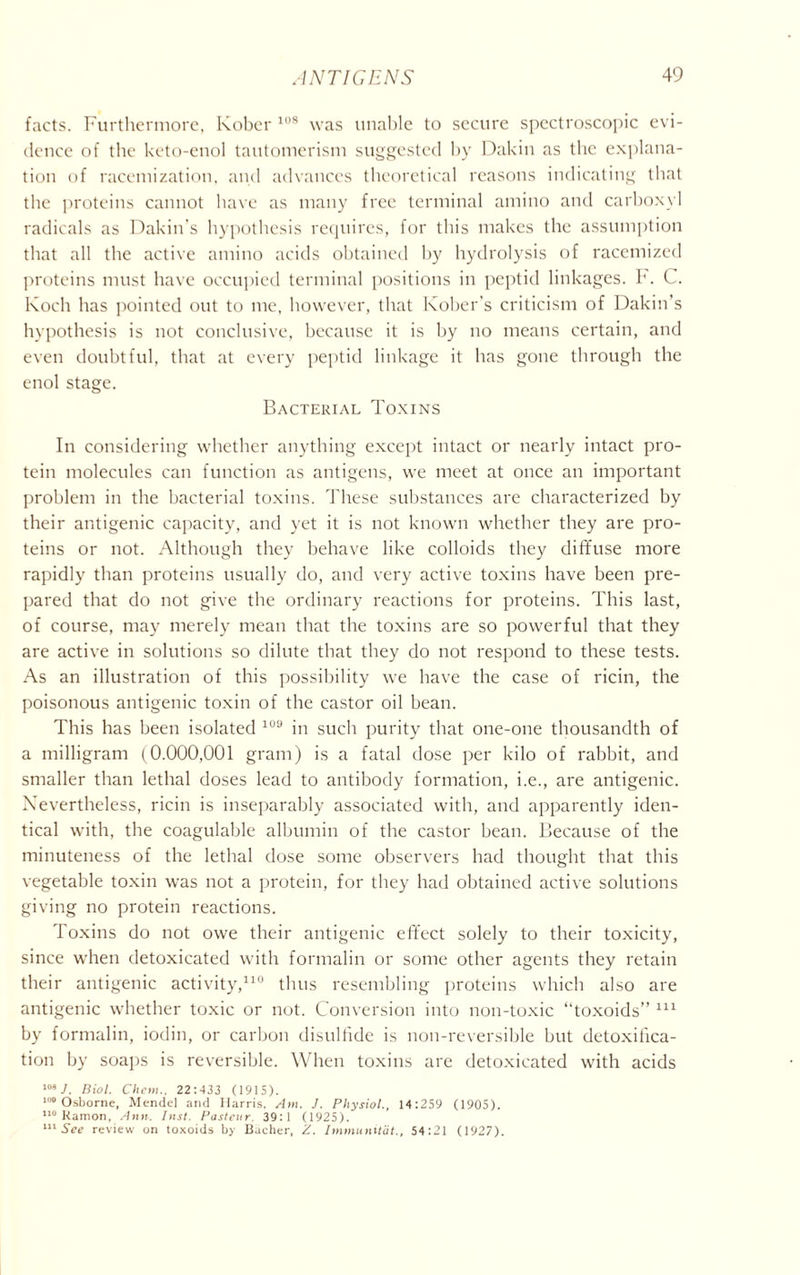 facts. Furthermore, kober 108 was unable to secure spectroscopic evi- dence of the keto-enol tautomerism suggested by Dakin as the explana- tion of racemization, and advances theoretical reasons indicating that the proteins cannot have as many free terminal amino and carboxyl radicals as Dakin's hypothesis requires, for this makes the assumption that all the active amino acids obtained by hydrolysis of racemized proteins must have occupied terminal positions in peptid linkages. F. C. Koch has pointed out to me, however, that Kober’s criticism of Dakin’s hypothesis is not conclusive, because it is by no means certain, and even doubtful, that at every peptid linkage it has gone through the enol stage. Bacterial Toxins In considering whether anything except intact or nearly intact pro- tein molecules can function as antigens, we meet at once an important problem in the bacterial toxins. These substances are characterized by their antigenic capacity, and yet it is not known whether they are pro- teins or not. Although they behave like colloids they diffuse more rapidly than proteins usually do, and very active toxins have been pre- pared that do not give the ordinary reactions for proteins. This last, of course, may merely mean that the toxins are so powerful that they are active in solutions so dilute that they do not respond to these tests. As an illustration of this possibility we have the case of ricin, the poisonous antigenic toxin of the castor oil bean. This has been isolated 108 in such purity that one-one thousandth of a milligram (0.000,001 gram) is a fatal dose per kilo of rabbit, and smaller than lethal doses lead to antibody formation, i.e., are antigenic. Nevertheless, ricin is inseparably associated with, and apparently iden- tical with, the coagulable albumin of the castor bean. Because of the minuteness of the lethal dose some observers had thought that this vegetable toxin was not a protein, for they had obtained active solutions giving no protein reactions. Toxins do not owe their antigenic effect solely to their toxicity, since when detoxicated with formalin or some other agents they retain their antigenic activity,110 thus resembling proteins which also are antigenic whether toxic or not. Conversion into non-toxic “toxoids” 111 by formalin, iodin, or carbon disulfide is non-reversible but detoxifica- tion by soaps is reversible. When toxins are detoxicated with acids 108 ]. Biol. Cliem., 22:433 (1915). 100 Osborne, Mendel and Harris, Am. J. Physiol., 14:259 (1905). 110 Ramon, Ann. Inst. Pasteur 39:1 (1925). 111 See review on toxoids by Bacher, Z. Immunitdt., 54:21 (1927).