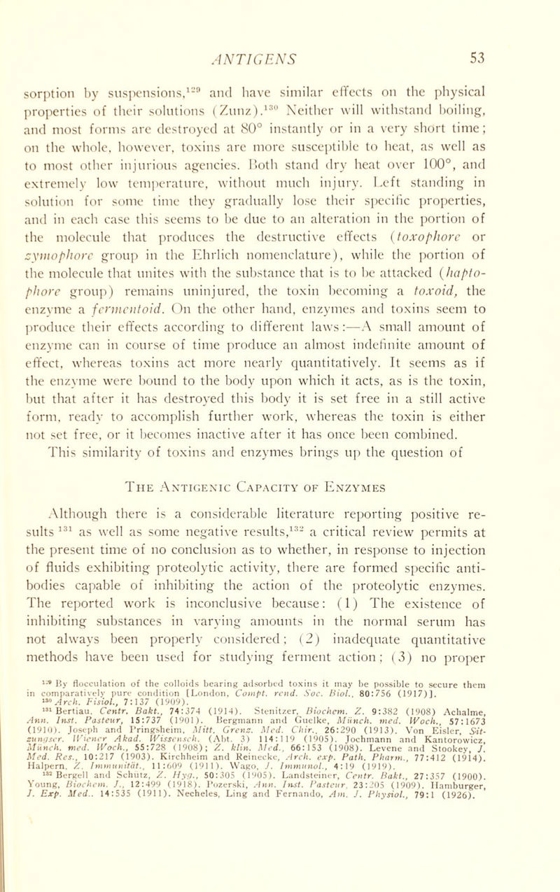 sorption by suspensions,129 and have similar effects on the physical properties of their solutions (Zunz).130 Neither will withstand boiling, and most forms are destroyed at 80° instantly or in a very short time; on the whole, however, toxins are more susceptible to beat, as well as to most other injurious agencies. Both stand dry heat over 100°, and extremely low temperature, without much injury. Left standing in solution for some time they gradually lose their specific properties, and in each case this seems to be due to an alteration in the portion of the molecule that produces the destructive effects (toxophorc or zymophore group in the Ehrlich nomenclature), while the portion of the molecule that unites with the substance that is to be attacked (hcipto- phore group) remains uninjured, the toxin becoming a toxoid, the enzyme a fermentoid. On the other hand, enzymes and toxins seem to produce their effects according to different laws:—A small amount of enzyme can in course of time produce an almost indefinite amount of effect, whereas toxins act more nearly quantitatively. It seems as if the enzvme were bound to the body upon which it acts, as is the toxin, but that after it has destroyed this body it is set free in a still active form, ready to accomplish further work, whereas the toxin is either not set free, or it becomes inactive after it has once been combined. This similarity of toxins and enzymes brings up the question of The Antigenic Capacity of Enzymes Although there is a considerable literature reporting positive re- sults 131 as well as some negative results,132 a critical review permits at the present time of no conclusion as to whether, in response to injection of fluids exhibiting proteolytic activity, there are formed specific anti- bodies capable of inhibiting the action of the proteolytic enzymes. The reported work is inconclusive because: (1) The existence of inhibiting substances in varying amounts in the normal serum has not always been properly considered; (2) inadequate quantitative methods have been used for studying ferment action; (3) no proper By flocculation of the colloids bearing adsorbed toxins it may be possible to secure them in comparatively pure condition [London, Compt, rend. Soc. Biol., 80:756 (1917)]. ™ Arch. Fisiol., 7: 137 (1909). 131 Bertiau, Centr. Bakt., 74:374 (1914). Stenitzer, Biochem. Z. 9:382 (1908) Achalme, Ann. Inst. Pasteur, 15:737 (1901). Bergmann and Guelke, Miinch. med. IVocli., 57:1673 (1910). Joseph and I’ringsheim, Mitt. Grenz. Med. Chir., 26:290 (1913). Von Eisler, Sit- zungser. Wiener Akad. Wissensch. (Abt. 3) 1 14:119 (1905). Jochmann and Kantorowicz, Munch, med. Woch., 55:728 (1908); Z. klin. Med., 66:153 (1908). Levene and Stookey, J. Med. Res., 10:217 (1903). Kirchheim and Reinecke, Arch. exp. Path. Pharm., 77:412 (1914). Halpern. Z. Immunitat., 11:609 (1911). Wago, J. Immunol., 4:19 (1919). 132 Bergell and Schutz, Z. Hyg., 50:305 0905). Landsteiner, Centr. Bakt., 27:357 (1900). Young, Bioclicm. J., 12:499 (1918). Pozerski, Ann. Inst. Pasteur. 23:205 (1909). Hamburger, J. Exp. Med.. 14:535 (1911). Necheles, Ling and Fernando, Am. J. Physiol., 79:1 (1926).