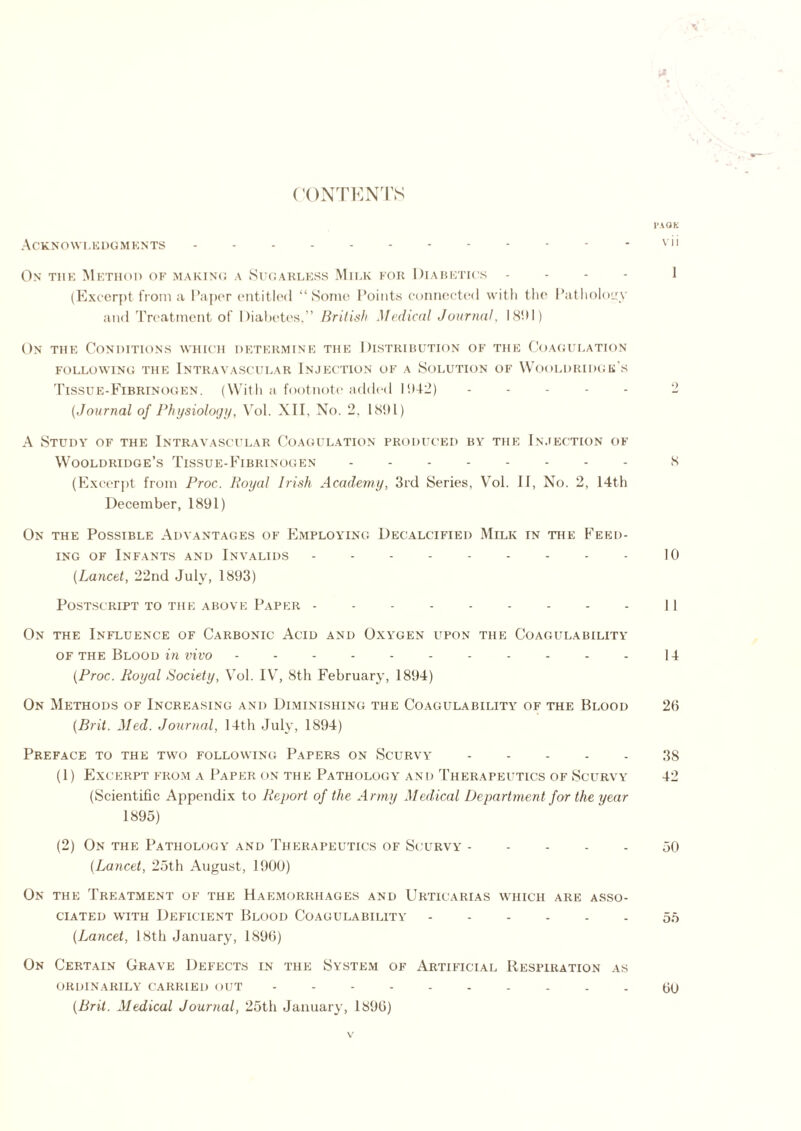 CONTENTS PA OK A C K N O WL E D G M K NTS - - - - - - - - - - - - vii On the Method of making a Sugarless Milk for Diabetics - - - 1 (Excerpt from a Paper entitled “Some Points connected with the Pathology and Treatment of Diabetes,” British Medical Journal, 1891) On the Conditions which determine the Distribution of the Coagulation following the Intravascular Injection of a Solution of Wooldridge's Tissue-Fibrinogen. (With a footnote added 1942) ..... 2 (Journal of Physiology, Vol. XII, No. 2, 1891) A Study of the Intravascular Coagulation produced by the Injection of Wooldridge’s Tissue-Fibrinogen 8 (Excerpt from Proc. Royal Irish Academy, 3rd Series, Vol. II, No. 2, 14th December, 1891) On the Possible Advantages of Employing Decalcified Milk in the Feed- ing of Infants and Invalids --------- 10 (Lancet, 22nd July, 1893) Postscript to the above Paper --------- 11 On the Influence of Carbonic Acid and Oxygen upon the Coagulability of the Blood in vivo ----------- 14 (Proc. Royal Society, Vol. IV, 8th February, 1894) On Methods of Increasing and Diminishing the Coagulability of the Blood 26 (Brit. Med. Journal, 14th July, 1894) Preface to the two following Papers on Scurvy 38 (1) Excerpt from a Paper on the Pathology and Therapeutics of Scurvy 42 (Scientific Appendix to Report of the Army Medical Department for the year 1895) (2) On the Patholooy and Therapeutics of Scurvy 50 (Lancet, 25th August, 1900) On the Treatment of the Haemorrhages and Urticarias which are asso- ciated with Deficient Blood Coagulability 55 (Lancet, 18th January, 1896) On Certain Grave Defects in the System of Artificial Respiration as ORDINARILY CARRIED OUT ---------- (jo (Brit. Medical Journal, 25th January, 1896)