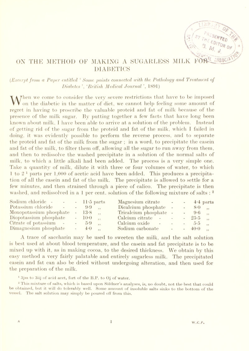 DIABETICS [Excerpt from a Paper entitled ‘ Some points connected with the Pathology and Treatment of Diabetes ’, ‘British Medical Journal ’, 1891) When we come to consider the very severe restrictions that have to be imposed on the diabetic in the matter of diet, we cannot help feeling some amount of regret in having to proscribe the valuable proteid and fat of milk because of the presence of the milk sugar. By putting together a few facts that have long been known about milk. I have been able to arrive at a solution of the problem. Instead of getting rid of the sugar from the proteid and fat of the milk, which I failed in doing, it was evidently possible to perform the reverse process, and to separate the proteid and fat of the milk from the sugar ; in a word, to precipitate the casein and fat of the milk, to filter them off, allowing all the sugar to run away from them, and then to redissolve the washed precipitate in a solution of the normal salts of milk, to which a little alkali had been added. The process is a very simple one. Take a quantity of milk, dilute it with three or four volumes of water, to which l to 2 1 parts per 1.000 of acetic acid have been added. This produces a precipita- tion of all the casein and fat of the milk. The precipitate is allowed to settle for a few minutes, and then strained through a piece of calico. The precipitate is then washed, and redissolved in a 1 per cent, solution of the following mixture of salts : 2 Sodium chloride - 11-5 parts Magnesium citrate 4-4 parts Potassium chloride 9-9 Dicalcium phosphate - 8-0 „ Monopotassium phosphate 13-8 „ Tricalcium phosphate - - 9-6 „ Diopotassium phosphate 10-0 „ Calcium citrate - 25-5 ,, Citrate of potassium 5-9 „ Calcium oxide 5-5 „ Dimagnesium phosphate 4-0 „ Sodium carbonate - 400 „ A trace of saccharin may be used to sweeten the milk, and the salt solution is best used at about blood temperature, and the casein and fat precipitate is to be mixed up with it, as in making cocoa, to the desired thickness. We obtain by this easy method a very fairly palatable and entirely sugarless milk. The precipitated casein and fat can also be dried without undergoing alteration, and then used for the preparation of the milk. 1 3jss to 3iij of acid acet, fort of the B.P. to Oj of water. 2 This mixture of salts, which is based upon Soldner’s analyses, is, no doubt, not the best that could be obtained, but it will do tolerably well. Some amount of insoluble salts sinks to the bottom of the vessel. The salt solution may simply be poured off from this. W.C.P.