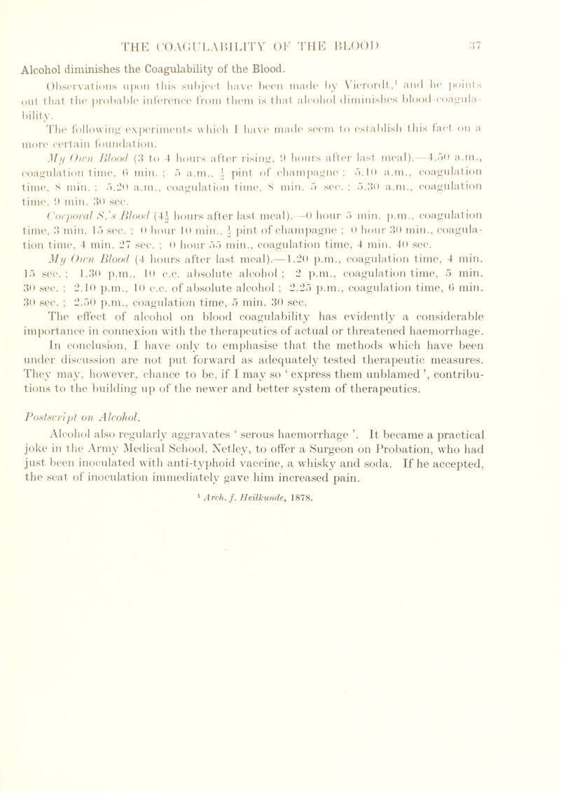 Alcohol diminishes the Coagulability of the Blood. Observations upon this subject have been made' by Vierordt,1 and he points out that the probable inference from them is that alcohol diminishes blood-coagula- bility. 'Phe following experiments which I have made seem to establish this fact on a more certain foundation. Mi/ Ou^i Wood (.‘1 to 4 hours after rising, !) hours after last meal). 4..>o a.m., coagulation time, (> min.; 5 a.m., pint of champagne; 5.10 a.m., coagulation time, 8 min. ; 5.2o a.m., coagulation time, 8 min. 5 sec. ; 5.3o a.m., coagulation t ime. tt min. 150 sec. Corporal S.'s Wood (4.1, hours after last meal).—0 hour 5 min. p.m., coagulation time, .'5 min. 15 sec. ; o hour 10 min., pint of champagne ; 0 hour .40 min., coagula- tion time, 4 min. 27 sec. ; 0 hour 55 min., coagulation time, 4 min. 40 sec. Mij Own Blood (4 hours after last meal).—1.20 p.m., coagulation time, 4 min. 15 sec.; 1.3o p.m., lo c.c. absolute alcohol; 2 p.m., coagulation time, 5 min. 30 sec. ; 2.10 p.m., 10 c.c. of absolute alcohol ; 2.25 p.m., coagulation time, 0 min. 30 sec. ; 2.50 p.m., coagulation time, 5 min. 30 sec. The effect of alcohol on blood coagulability has evidently a considerable importance in connexion with the therapeutics of actual or threatened haemorrhage. In conclusion, I have only to emphasise that the methods which have been under discussion are not put forward as adequately tested therapeutic measures. They may, however, chance to be, if I may so ‘ express them unblamed ’, contribu- tions to the building up of the newer and better system of therapeutics. Postscript on Alcohol. Alcohol also regularly aggravates ‘ serous haemorrhage ’. It became a practical joke in the Army Medical School, Netley, to offer a Surgeon on Probation, who had just been inoculated with anti-typhoid vaccine, a whisky and soda. If he accepted, the seat of inoculation immediately gave him increased pain.