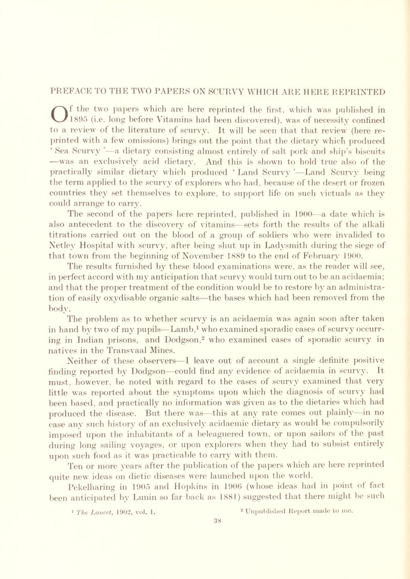 PREFACE TO THE TWO PAPERS ON SCURVY WHICH ARE HERE REPRINTED Of tlie two papers which are here reprinted the first, which was published in 1895 (i.e. long before Vitamins had been discovered), was of necessity confined to a review of the literature of scurvy. It will be seen that that review (here re- printed with a few omissions) brings out the point that the dietary which produced ‘ Sea Scurvy '—a dietary consisting almost entirely of salt pork and ship’s biscuits —was an exclusively acid dietary. And this is shown to hold true also of the practically similar dietary which produced ‘ Land Scurvy —Land Scurvy being the term applied to the scurvy of explorers who had, because of the desert or frozen countries they set themselves to explore, to support life on such victuals as they could arrange to carry. The second of the papers here reprinted, published in 1900—a date which is also antecedent to the discovery of vitamins—sets forth the results of the alkali titrations carried out on the blood of a group of soldiers who were invalided to Net ley Hospital with scurvy, after being shut up in Ladysmith during the siege of that town from the beginning of November 1S89 to the end of February 1900. The results furnished by these blood examinations were, as the reader will see, in perfect accord with my anticipation that scurvy would turn out to be an acidaemia; and that the proper treatment of the condition would be to restore by an administra- tion of easily oxydisable organic salts—the bases which had been removed from the body. The problem as to whether scurvy is an acidaemia was again soon after taken in hand by two of my pupils—Lamb,1 who examined sporadic cases of scurvy occurr- ing in Indian prisons, and Dodgson,2 who examined cases of sporadic scurvy in natives in the Transvaal Mines. Neither of these observers—I leave out of account a single definite positive finding reported bv Dodgson—could find any evidence of acidaemia in scurvy. It must, however, be noted with regard to the cases of scurvy examined that very little was reported about the symptoms upon which the diagnosis of scurvy had been based, and practically no information was given as to the dietaries which had produced the disease. But there was—this at any rate comes out plainly—in no case any such history of an exclusively acidaemic dietary as would be compulsorily imposed upon the inhabitants of a beleaguered town, or upon sailors of the past during long sailing voyages, or upon explorers when they had to subsist entirely upon such food as it was practicable to carry with them. Ten or more years after the publication of the papers which are here reprinted cpiite new ideas on dietic diseases were launched upon the world. Pekelharing in 1905 and Hopkins in 1900 (whose ideas had in point of fact been anticipated by Lunin so far back as 1881) suggested that there might be such 2 Unpublished Report made to me. 1 The Lancet, 1902, vol. 1.