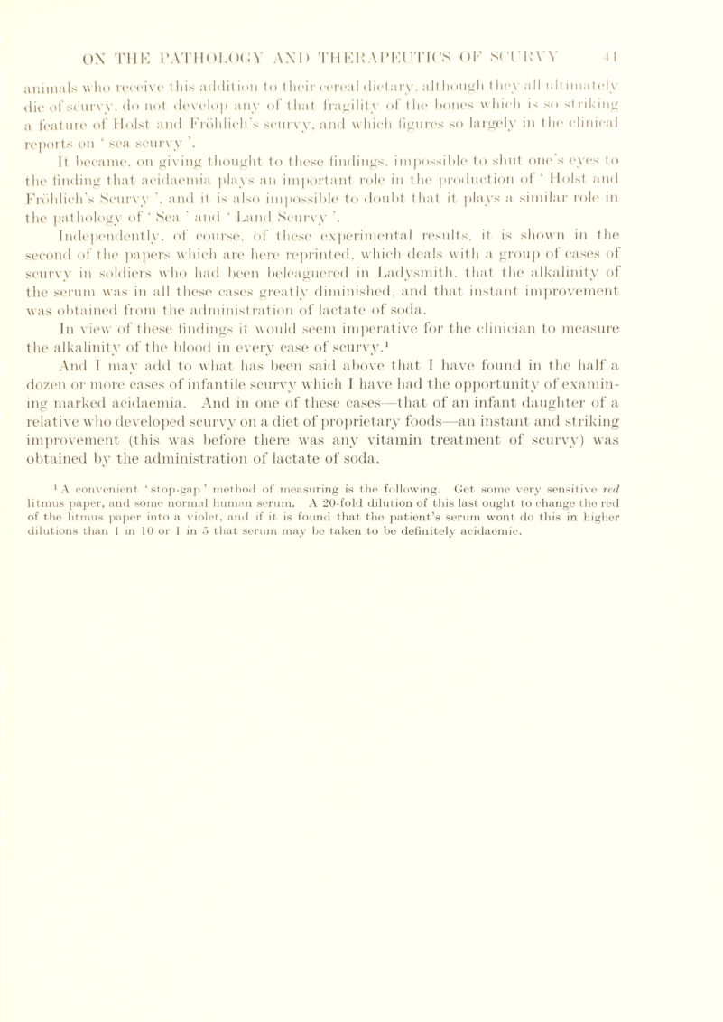 animals who receive t his add it ion to their cerea I dietary, alt hough they all 1111 imately die of scurvy, do not develop any of that fragility of the hones which is so striking a feature of Holst and Frbldich's scurvy, and which figures so largely in the clinical reports on ' sea scurvy . It became, on giving thought to these findings, impossible to shut one s eyes to the finding that acidaemia plays an important role in the production of ‘ Holst and Frdhlich's Scurvy . and it is also impossible to doubt that it plays a similar role in the pathology of ‘ Sea ' and ‘ Land Scurvy Independently, of course, of these experimental results, it is shown in the second of the papers which are here reprinted, which deals with a group of cases of scurvy in soldiers who had been beleaguered in Ladysmith, that the alkalinity of the serum was in all these cases greatly diminished, and that instant improvement was obtained from the administration of lactate of soda. In view of these findings it would seem imperative for the clinician to measure the alkalinity of the blood in every case of scurvy.1 And 1 may add to what has been said above that I have found in the half a dozen or more cases of infantile scurvy which I have had the opportunity of examin- ing marked acidaemia. And in one of these cases—that of an infant daughter of a relative who developed scurvy on a diet of proprietary foods—an instant and striking improvement (this was before there was any vitamin treatment of scurvy) was obtained by the administration of lactate of soda. 1 A convenient ‘ stop-gap ’ method of measuring is the following. Get some very sensitive red litmus paper, and some normal human serum. A 20-fold dilution of this last ought to change the red of the litmus paper into a violet, and if it is found that the patient’s serum wont do this in higher dilutions than 1 in 10 or 1 in 5 that serum may be taken to be definitely acidaemic.