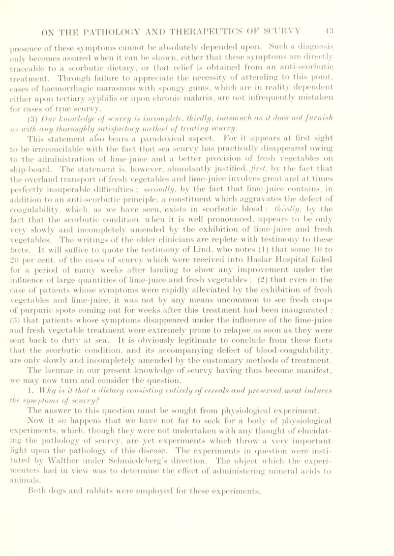 presence of these symptoms cannot be absolutely depended upon. Such a diagnosis only becomes assured when it can be shown, either that these symptoms are directly traceable to a scorbutic dietary, or that relief is obtained irom an anti scorbutic treatment. Through failure to appreciate the necessity of attending to this point, cases of haemorrhagic marasmus with spongy gums, which are in reality dependent either upon tertiary syphilis or upon chronic malaria, are not infrequently mistaken for cases of true seuryy. (.'{) Our knowledge of scurry is incomplete, thirdly, inasmuch as it does not furnish us u'ith any thoroughly satisfactory method oj treating scurry. This statement also bears a paradoxical aspect. For it appears at first sight to be irreconcilable with the fact that sea scurvy has practically disappeared owing to the administration of lime-juice and a better precision of fresh vegetables on ship-board. The statement is. however, abundantly justified, first, by the fact that tlie overland transport of fresh vegetables and lime-juice involves great and at times perfectly insuperable difficulties; secondly, by the fact that lime-juice contains, in addition to an anti-scorbutic principle, a constituent which aggravates the defect of coagulability, which, as we have seen, exists in scorbutic blood ; thirdly, by the fact that the scorbutic condition, when it is well pronounced, appears to be only very slowly and incompletely amended by the exhibition of lime-juice and fresh vegetables. The writings of the older clinicians are replete with testimony to these facts. It will suffice to quote the testimony of Lind, who notes (I) that some lo to 2o per cent, of the cases of scurvy which were received into Haslar Hospital failed for a period of many weeks after landing to show any improvement under the influence of large quantities of lime-juice and fresh vegetables ; (2) that even in the case of patients whose symptoms were rapidly alleviated by the exhibition of fresh vegetables and lime-juice, it was not by any means uncommon to see fresh crops of purpuric spots coming out for weeks after this treatment had been inaugurated ; (.'?) that patients whose symptoms disappeared under the influence of the lime-juice and fresh vegetable treatment were extremely prone to relapse as soon as they were sent back to duty at sea. It is obviously legitimate to conclude from these facts that the scorbutic condition, and its accompanying defect of blood-coagulability, are only slowly and incompletely amended by the customary methods of treatment. The lacunae in our present knowledge of scurvy having thus become manifest, we may now turn and consider the question. J. Why is it that a dietary consisting entirely of cereals and preserved meat induces the symptoms of scurry? The answer to this question must be sought from physiological experiment. Now it so happens that we have not far to seek for a body of physiological experiments, which, though they were not undertaken with any thought of elucidat- ing the pathology of scurvy, are yet experiments which throw a very important light upon the pathology of this disease. The experiments in question were insti- tuted by Walther under Schmiedcberg’s direction. The object which the experi- menters had in view was to determine the effect of administering mineral acids to animals. Both dogs and rabbits were employed for these experiments.