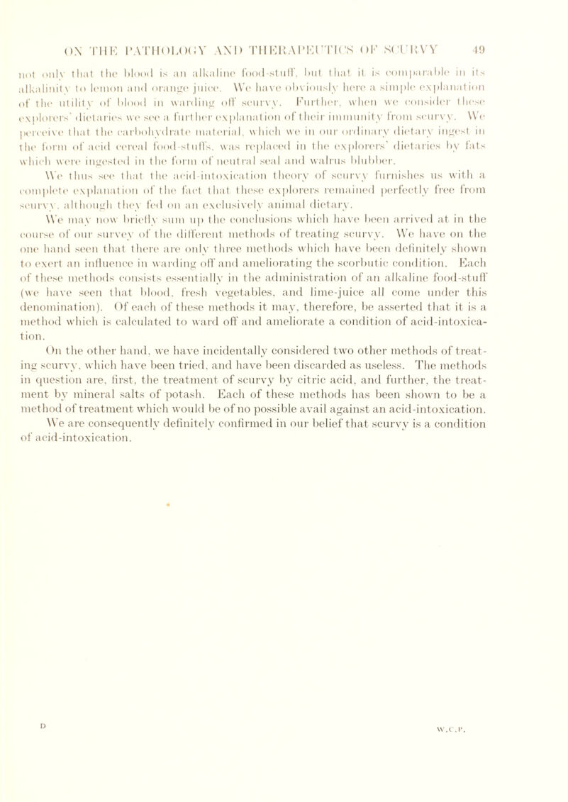 not only that the blood is an alkaline food-stuff’, I>111 that it is comparable in its alkalinit\ to lemon and orange juice. We have obviously here a simple explanation of the nti 1 itv of blood in warding off’ scurvy. Further, when we consider these explorers' dietaries wo see a further explanat ion of their immunity from scurvy. We perceive that the carbohydrate material, which we in our ordinary dietary ingest in the form of acid cereal food-stuff’s, was replaced in the explorers’ dietaries bv fats which were ingested in the form of neutral seal and walrus blubber. We thus see that the acid intoxication theory of scurvy furnishes us with a complete explanation of the fact that these explorers remained perfectly free from scurvy, although the\ fed on an exclusively animal dietary. We may now brielly sum up the conclusions which have been arrived at in the course of our survey of the different methods of treating scurvy. We have on the one hand seen that there are only three methods which have been definitely shown to exert an influence in warding off and ameliorating the scorbutic condition. Each of these methods consists essentially in the administration of an alkaline food-stuff (we have seen that blood, fresh vegetables, and lime-juice all come under this denomination). Of each of these methods it may, therefore, be asserted that it is a method which is calculated to ward off and ameliorate a condition of acid-intoxica- tion. On the other hand, we have incidentally considered two other methods of treat- ing scurvy, which have been tried, and have been discarded as useless. The methods in question are, first, the treatment of scurvy by citric acid, and further, the treat- ment by mineral salts of potash. Each of these methods has been shown to be a method of treatment which would be of no possible avail against an acid-intoxication. We are consequently definitely confirmed in our belief that scurvy is a condition of acid-intoxication. D W.C.P.