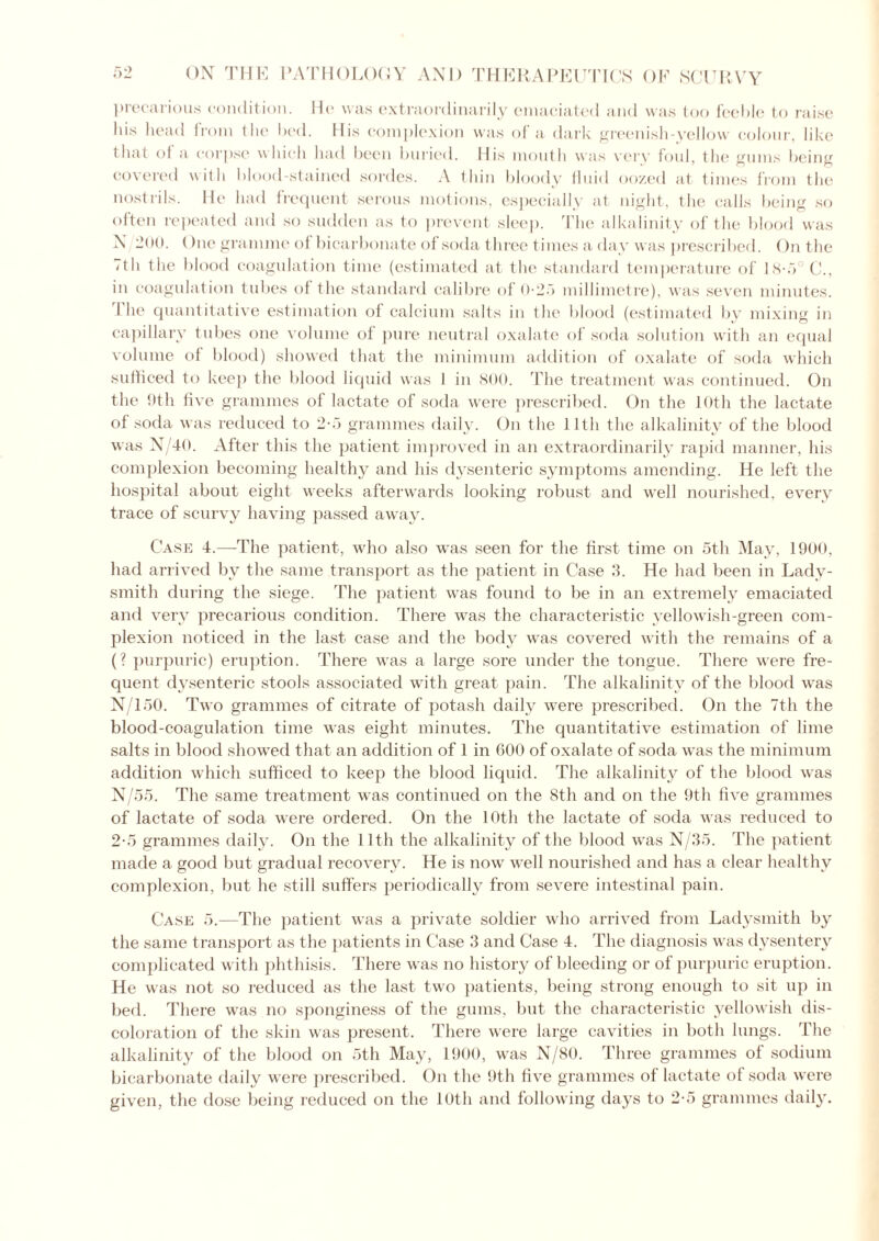 precarious condition. Ho was extraordinarily emaciated and was too feeble to raise his head from the bed. His complexion was of a dark greenish-yellow colour, like that of a corpse which had been buried. His mouth was very foul, the gums being covered with blood-stained sordes. A thin bloody fluid oozed at times from the nostrils. He had frequent serous motions, especially at night, the calls being so often repeated and so sudden as to prevent sleep. The alkalinity of the blood was N 200. One gramme of bicarbonate of soda three times a day was prescribed. On the <th the blood coagulation time (estimated at the standard temperature of Is-.Y C., in coagulation tubes of the standard calibre of 0-25 millimetre), was seven minutes. I he quantitative estimation of calcium salts in the blood (estimated by mixing in capillary tubes one volume of pure neutral oxalate of soda solution with an equal volume of blood) showed that the minimum addition of oxalate of soda which sufficed to keep the blood liquid was I in 800. The treatment was continued. On the 9th five grammes of lactate of soda were prescribed. On the 10th the lactate of soda was reduced to 2-5 grammes daily. On the 11th the alkalinity of the blood was N/40. After this the patient improved in an extraordinarily rapid manner, his complexion becoming healthy and his dysenteric symptoms amending. He left the hospital about eight weeks afterwards looking robust and well nourished, every trace of scurvy having passed away. Case 4.—The patient, who also was seen for the first time on 5th May, 1900, had arrived by the same transport as the patient in Case 3. He had been in Lady- smith during the siege. The patient was found to be in an extremely emaciated and very precarious condition. There was the characteristic vellowish-green com- plexion noticed in the last case and the body was covered with the remains of a (? purpuric) eruption. There was a large sore under the tongue. There were fre- quent dysenteric stools associated with great pain. The alkalinity of the blood was N/150. Two grammes of citrate of potash daily were prescribed. On the 7th the blood-coagulation time was eight minutes. The quantitative estimation of lime salts in blood showed that an addition of 1 in 600 of oxalate of soda was the minimum addition which sufficed to keep the blood liquid. The alkalinity of the blood was N/55. The same treatment was continued on the 8th and on the 9th five grammes of lactate of soda were ordered. On the 10th the lactate of soda was reduced to 2-5 grammes daily. On the 11th the alkalinity of the blood was N/35. The patient made a good but gradual recovery. He is now well nourished and has a clear healthy complexion, but he still suffers periodically from severe intestinal pain. Case 5.—The patient was a private soldier who arrived from Ladysmith by the same transport as the patients in Case 3 and Case 4. The diagnosis was dysentery complicated with phthisis. There was no history of bleeding or of purpuric eruption. He was not so reduced as the last two patients, being strong enough to sit up in bed. There was no sponginess of the gums, but the characteristic yellowish dis- coloration of the skin was present. There were large cavities in both lungs. The alkalinity of the blood on 5th May, 1900, was N/80. Three grammes of sodium bicarbonate daily were prescribed. On the 9th five grammes of lactate of soda were given, the dose being reduced on the 10th and following days to 2-5 grammes daily.