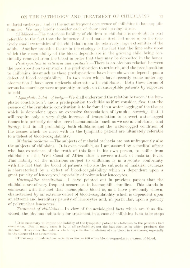 malarial cachexia : and (c) 1 lie not unfrequcnt occurrence of chilblains in haemophilic families. W e may hrielly consider each of these predisposing causes. Childhood. 'The notorious liability of children to chilblains is no doubt in part referable to the fact that the influence of cold makes itself felt more upon the rela- t ively small ext remit ies of the child than upon the relatively I a rye ext remit ies of the adult. Another probable factor in the etiology is the fact that the lime salts upon which the coagulability of the blood depends are in the growing child being con- tinually removed from the blood in order that they may be deposited in the bones. Predisposition to urticaria and < pistaxis. There is an obvious relation between the predisposition to epistaxis, the predisposition to urticaria, and the predisposition to chilblains, inasmuch as these predispositions have been shown to depend upon a defect of blood-coagulability. In two cases which have recently come under my observation 1 have seen urticaria alternate with chilblains. Both these forms of serous haemorrhage were apparently brought on in susceptible patients by exposure to cold. ‘ Lymphatic habit ’ of body.—We shall understand the relation between ‘ the lym- phatic constitution and a predisposition to chilblains if we consider, first, that the essence of the lymphatic constitution is to be found in a water-logging of the tissues which is dependent upon an excessive transudation of lymph ; secondly, that it will require only a very slight increase of transudation to convert water-logged tissues into perfectly definite 1 sero-haematomata ’ such as we see in chilblains ; and thirdly, that in all probability both chilblains and the water-logged condition of the tissues which we meet with in the lymphatic patient are ultimately referable to a defect of blood-coagulability.1 Malarial cachexia.—The subjects of malarial cachexia are not unfrequently also the subjects of chilblains. It is even possible, as I am assured by a medical officer who has experience of the truth of this fact in his own person, to suffer from chilblains on the West Coast of Africa after a severe attack of malarial fever. This liability of the malarious subject to chilblains is in absolute conformity with the fact that the blood of patients who are the subjects of malarial cachexia is characterised by a defect of blood-coagulability which is dependent upon a great paucity of leucocytes,2 especially of polynuclear leucocytes. Haemophitic constitution.—1 have pointed out in previous papers that the chilblains are of very frequent occurrence in haemophilic families. This stands in connexion with the fact that haemophilic blood is, as I have previously shown, characterised by an extreme defect of blood-coagulability which is dependent upon an extreme and hereditary paucity of leucocytes and, in particular, upon a paucity of polynuclear leucocytes. Treatment of chilblains.— In view of the aetiological facts which are thus dis- closed, the obvious indication for treatment in a case of chilblains is to take steps 1 It is customary to impute the liability of the lymphatic patient to chilblains to the patient’s bad circulation. But in many cases it is, in all probability, not the bad circulation which produces the oedema. It is rather the oedema which impedes the circulation of the blood in the tissues, especially in the tissues of the extremities. 2 There may in malarial cachexia be as few as 400 white blood corpuscles in a c.mm. of blood.