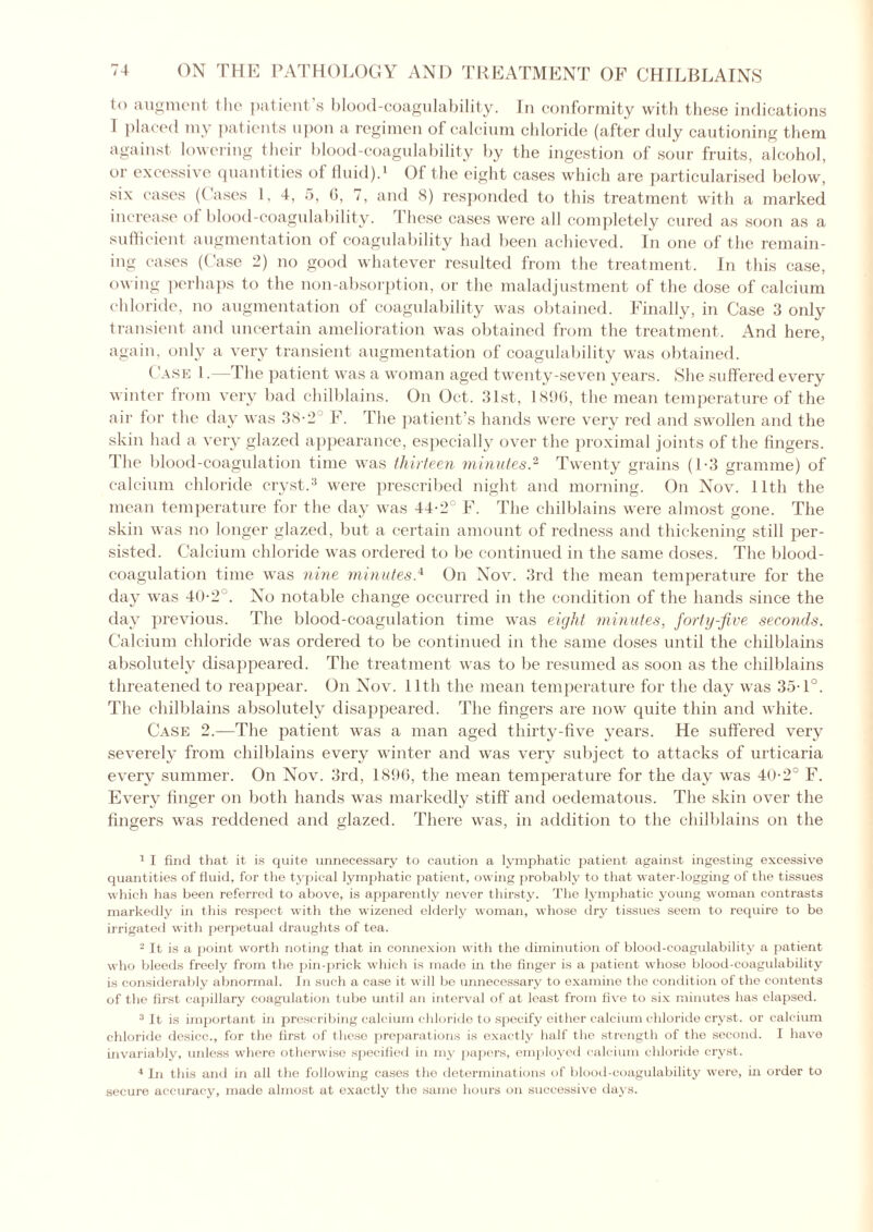 to augment the patient’s blood-coagulability. In conformity with these indications 1 placed my patients upon a regimen of calcium chloride (after duly cautioning them against lowering their blood-coagulability by the ingestion of sour fruits, alcohol, or excessive quantities of fluid).1 Of the eight cases which are particularised below, six cases (Cases 1, 4, 5, 0, 7, and 8) responded to this treatment with a marked increase of blood-coagulability. These cases were all completely cured as soon as a sufficient augmentation of coagulability had been achieved. In one of the remain- ing cases (Case 2) no good whatever resulted from the treatment. In this case, owing perhaps to the non-absorption, or the maladjustment of the dose of calcium chloride, no augmentation of coagulability was obtained. Finally, in Case 3 only transient and uncertain amelioration was obtained from the treatment. And here, again, only a very transient augmentation of coagulability was obtained. Case 1. —The patient was a woman aged twenty-seven years. She suffered every winter from very bad chilblains. On Oct, 31st, 1896, the mean temperature of the air for the day was 38-2 F. The patient’s hands were very red and swollen and the skin had a very glazed appearance, especially over the proximal joints of the fingers. The blood-coagulation time was thirteen minutes.2 Twenty grains (1-3 gramme) of calcium chloride cryst.3 were prescribed night and morning. On Nov. lltli the mean temperature for the day was 44-2° F. The chilblains were almost gone. The skin was no longer glazed, but a certain amount of redness and thickening still per- sisted. Calcium chloride was ordered to be continued in the same doses. The blood- coagulation time was nine minutes,4 On Nov. 3rd the mean temperature for the day was 402 . No notable change occurred in the condition of the hands since the day previous. The blood-coagulation time was eight minutes, forty-five seconds. Calcium chloride was ordered to be continued in the same doses until the chilblains absolutely disappeared. The treatment was to be resumed as soon as the chilblains threatened to reappear. On Nov. lltli the mean temperature for the day was 35T°. The chilblains absolutely disappeared. The fingers are now quite thin and white. Case 2.—The patient was a man aged thirty-five years. He suffered very severely from chilblains every winter and was very subject to attacks of urticaria every summer. On Nov. 3rd, 1896, the mean temperature for the day was 40-2° F. Every finger on both hands was markedly stiff and oedematous. The skin over the fingers was reddened and glazed. There was, in addition to the chilblains on the 1 I find that it is quite unnecessary to caution a lymphatic patient against ingesting excessive quantities of fluid, for the typical lymphatic patient, owing probably to that water-logging of the tissues which has been referred to above, is apparently never thirsty. The lymphatic young woman contrasts markedly in this respect with the wizened elderly woman, whose dry tissues seem to require to be irrigated with perpetual draughts of tea. 2 It is a point worth noting that in connexion with the diminution of blood-coagulability a patient who bleeds freely from the pin-prick which is made in the finger is a patient whose blood-coagulability is considerably abnormal. In such a case it will be unnecessary to examine the condition of the contents of the first capillary coagulation tube until an interval of at least from five to six minutes has elapsed. 3 It is important in prescribing calcium chloride to specify either calcium chloride cryst. or calcium chloride desicc., for the first of these preparations is exactly half the strength of the second. I have invariably, unless where otherwise specified in my papers, employed calcium chloride cryst. 4 In this and in all the following cases the determinations of blood-coagulability were, hi order to secure accuracy, made almost at exactly the same hours on successive days.