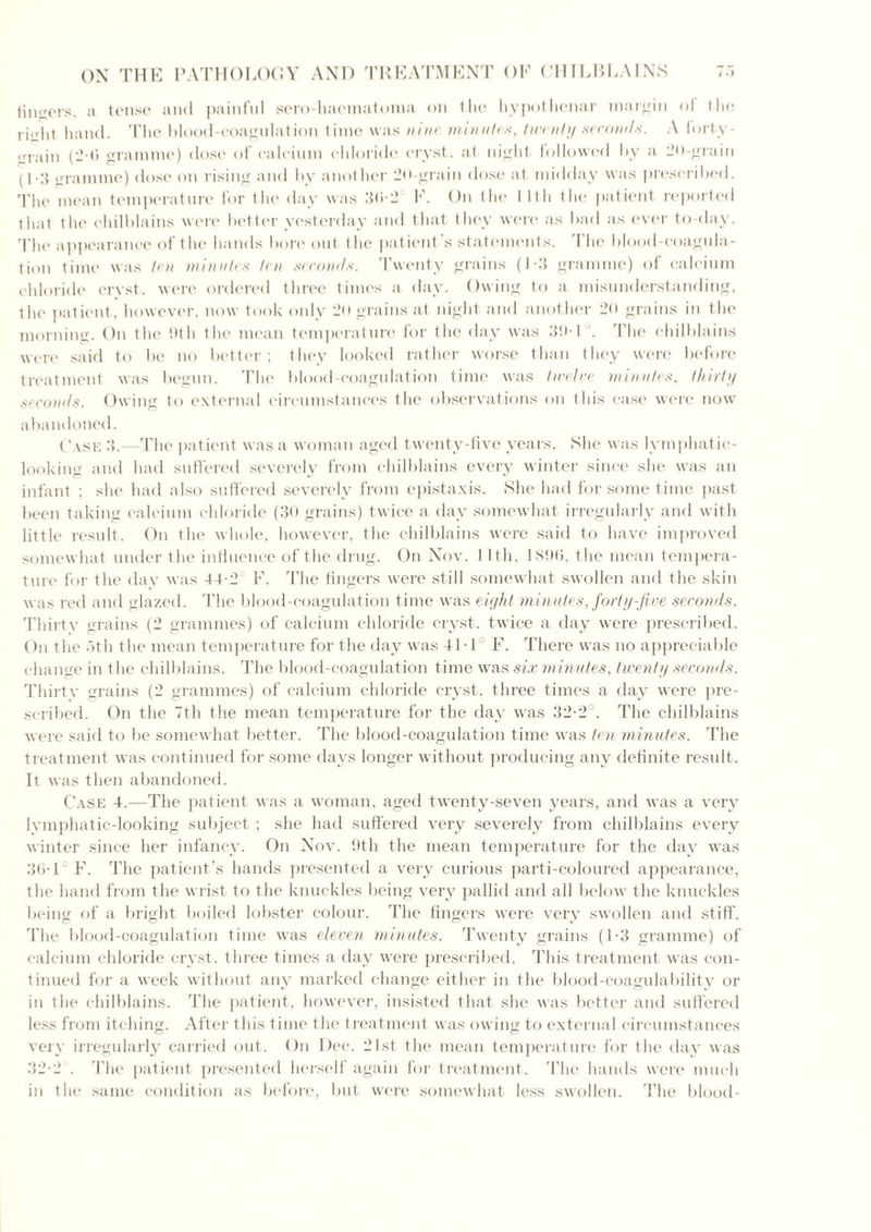 tincers, a tense and painful sero-haematonia on the hypothenar margin of the risht hand, The blood-coagulation time was nine minutes, twenty seconds. A forty - ,rrain (2-6 gramme) dose of calcium chloride cryst. at night followed by a 20-grain (1-3 sramme) dose on rising and by another 20-grain dose at midday was prescribed. The mean temperature for the day was 36-2° F. On the 11th the patient reported that the chilblains were better yesterday and that they were as bad as ever to-day. The appearance of the hands bore out the patient’s statements. The blood-coagula- tion time was ten minutes ten seconds. Twenty grains (1-3 gramme) of calcium chloride cryst. were ordered three times a day. Owing to a misunderstanding, the patient, however, now took only 2o grains at night and another 20 grains in the morning. On the 9th the mean temperature for the day was 39-1 . The chilblains were said to be no better; they looked rather worse than they were before treatment was begun. The blood-coagulation time was twelve minutes, thirty seconds. Owing to external circumstances the observations on this case were now abandoned. Case 3.—The patient was a woman aged twenty-five years. She was lymphatic- looking and had suffered severely from chilblains every winter since she was an infant ; she had also suffered severely from epistaxis. She had for some time past been taking calcium chloride (30 grains) twice a day somewhat irregularly and with little result. On the whole, however, the chilblains were said to have improved somewhat under the influence of the drug. On Nov. I lth, 1896, the mean tempera- ture for the day was 44-2 F. The fingers were still somewhat swollen and the skin was red and glazed. The blood-coagulation time was eight minutes, forty-five seconds. Thirty grains (2 grammes) of calcium chloride cryst. twice a day were prescribed. On the 5th the mean temperature for the day was 41-1 F. There was no appreciable change in the chilblains. The blood-coagulation time was six minutes, twenty seconds. Thirty grains (2 grammes) of calcium chloride cryst. three times a day were pre- scribed. On the 7th the mean temperature for the day was 32-2°. The chilblains were said to be somewhat better. The blood-coagulation time was ten minutes. The treatment was continued for some days longer without producing any definite result. It was then abandoned. Case 4.—The patient was a woman, aged twenty-seven years, and was a very lymphatic-looking subject ; she had suffered very severely from chilblains every winter since her infancy. On Nov. 9th the mean temperature for the day was 36-1 F. The patient’s hands presented a very curious parti-coloured appearance, the hand from the wrist to the knuckles being very pallid and all below the knuckles being of a bright boiled lobster colour. The fingers were very swollen and stiff. The blood-coagulation time was eleven minutes. Twenty grains (1-3 gramme) of calcium chloride cryst. three times a day were prescribed. This treatment was con- tinued for a week without any marked change either in the blood-coagulability or in the chilblains. The patient, however, insisted that she was better and suffered less from itching. After this time the treatment was owing to external circumstances very irregularly carried out. On Dec. 21st the mean temperature for the day was 32-2 . 'Phc patient presented herself again for treatment. The hands were much in the same condition as before, but were somewhat less swollen. The blood-