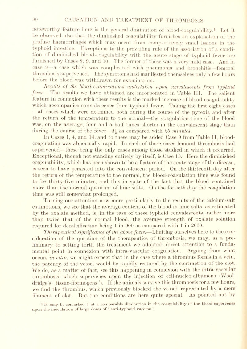 noteworthy feature here is the general diminution of blood-coagulability.1 Let it he observed also that the diminished coagulability furnishes an explanation of the profuse haemorrhages which may occur from comparatively small lesions in the typhoid intestine. Exceptions to the prevailing rule of the association of a condi- tion of diminished blood-coagulability with the acute stage of typhoid fever are furnished by Cases 8, !), and 10. The former of these was a very mild case. And in case 0—a case which was complicated with pneumonia and bronchitis—femoral thrombosis supervened. 'The symptoms had manifested themselves only a few hours before the blood was withdrawn for examination. Results of the blood-examinations undertaken upon convalescents from typhoid fever.—The results we have obtained are incorporated in Table III. The salient feature in connexion with these results is the marked increase of blood-coagulability which accompanies convalescence from typhoid fever. Taking the first eight cases —all cases which were examined both during the course of the pyrexia and after the return of the temperature to the normal—the coagulation time of the blood was, on the average, four and a half times shorter in the convalescent stage than during the course of the fever—4h as compared with 20 minutes. In Cases 1, 4, and 14, and to these may be added Case 9 from Table II, blood- coagulation was abnormally rapid. In each of these cases femoral thrombosis had supervened—these being the only cases among those studied in which it occurred. Exceptional, though not standing entirely by itself, is Case 13. Here the diminished coagulability, which has been shown to be a feature of the acute stage of the disease, is seen to have persisted into the convalescent period. On the thirteenth day after the return of the temperature to the normal, the blood-coagulation time wras found to be thirty-five minutes, and this in spite of the fact that the blood contained more than the normal quantum of lime salts. On the fortieth day the coagulation time was still somewhat prolonged. Turning our attention now more particularly to the results of the calcium-salt estimations, we see that the average content of the blood in lime salts, as estimated by the oxalate method, is, in the case of these typhoid convalescents, rather more than twice that of the normal blood, the average strength of oxalate solution required for decalcification being 1 in 900 as compared with 1 in 2000. Therapeutical significance of the above facts.—Limiting ourselves here to the con- sideration of the question of the therapeutics of thrombosis, we may, as a pre- liminary to setting forth the treatment we adopted, direct attention to a funda- mental point in connexion with intra-vascular coagulation. Arguing from what occurs in vitro, we might expect that in the case where a thrombus forms in a vein, the patency of the vessel would be rapidly restored by the contraction of the clot. VVe do, as a matter of fact, see this happening in connexion with the intra-vascular thrombosis, which supervenes upon the injection of cell-nucleo-albumens (Wool- dridge’s ‘ tissue-fibrinogens ’). If the animals survive this thrombosis for a few hours, we find the thrombus, which previously blocked the vessel, represented by a mere filament of clot. But the conditions are here quite special. As pointed out by 1 It may be remarked that a comparable diminution in the coagulability of the blood supervenes upon the inoculation of large doses of ‘ anti-typhoid vaccine ’.