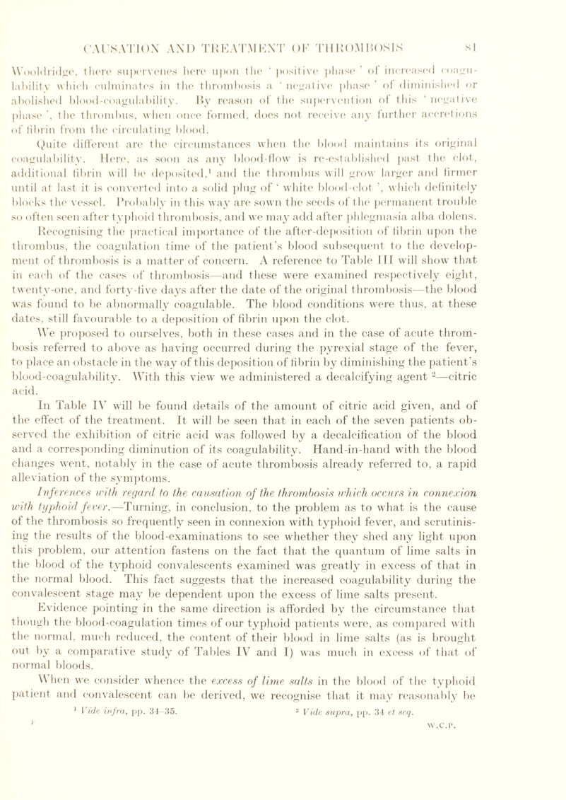 Wooldridge, there supervenes here upon the ‘ positive phase* ol increased coagu- lability which culminates in 1 Ik* thrombosis a negative phase’ of diminished or abolished blood-eoagulabilitv. By reason ot the supervention of this negative phase . the thrombus, when once formed, does not receive any further accretions of fibrin from the circulating blood. Quite different are the circumstances when the blood maintains its original coagulability. Here, as soon as any blood-flow is re-established past the clot, additional fibrin will be deposited,1 and the thrombus will grow larger and firmer until at last it is converted into a solid plug of ‘ white blood-clot ', which definitely blocks the vessel. I’robablv in this way are sown the seeds of the permanent trouble so often seen after typhoid thrombosis, and we may add after phlegmasia alba dolens. Recognising the practical importance of the after-deposition of fibrin upon the thrombus, the coagulation time of the patient’s blood subsequent to the develop- ment of thrombosis is a matter of concern. A reference to Table III will show that in each of the cases of thrombosis—and these were examined respectively eight, twenty-one, and forty-five days after the date of the original thrombosis—the blood was found to be abnormally coagulable. The blood conditions were thus, at these dates, still favourable to a deposition of fibrin upon the clot. We proposed to ourselves, both in these cases and in the case of acute throm- bosis referred to above as having occurred during the pyrexial stage of the fever, to place an obstacle in the way of this deposition of fibrin by diminishing the patient's blood-coagulability. With this view we administered a decalcifying agent 2—citric acid. In Table IV will be found details of the amount of citric acid given, and of the effect of the treatment. It will be seen that in each of the seven patients ob- served the exhibition of citric acid was followed by a decalcification of the blood and a corresponding diminution of its coagulability. Hand-in-hand with the blood changes went, notably in the case of acute thrombosis already referred to, a rapid alleviation of the symptoms. Inferences with regard to the causation of the thrombosis which occurs in connexion with typhoid fever.—Turning, in conclusion, to the problem as to what is the cause of the thrombosis so frequently seen in connexion with typhoid fever, and scrutinis- ing the results of the blood-examinations to see whether they shed any light upon this problem, our attention fastens on the fact that the quantum of lime salts in the blood of the typhoid convalescents examined was greatly in excess of that in the normal blood. This fact suggests that the increased coagulability during the convalescent stage may be dependent upon the excess of lime salts present. Evidence pointing in the same direction is afforded by the circumstance that though the blood-coagulation times of our typhoid patients were, as compared with the normal, much reduced, the content of their blood in lime salts (as is brought out by a comparative study of Tables IV and I) was much in excess of that of normal bloods. When we consider whence the excess of lime salts in the blood of the typhoid patient and convalescent can be derived, we recognise that it may reasonably be 1 Vide infra, pp. 34-35. 2 Vide supra, pp. 34 et seq. i W.C.I*.