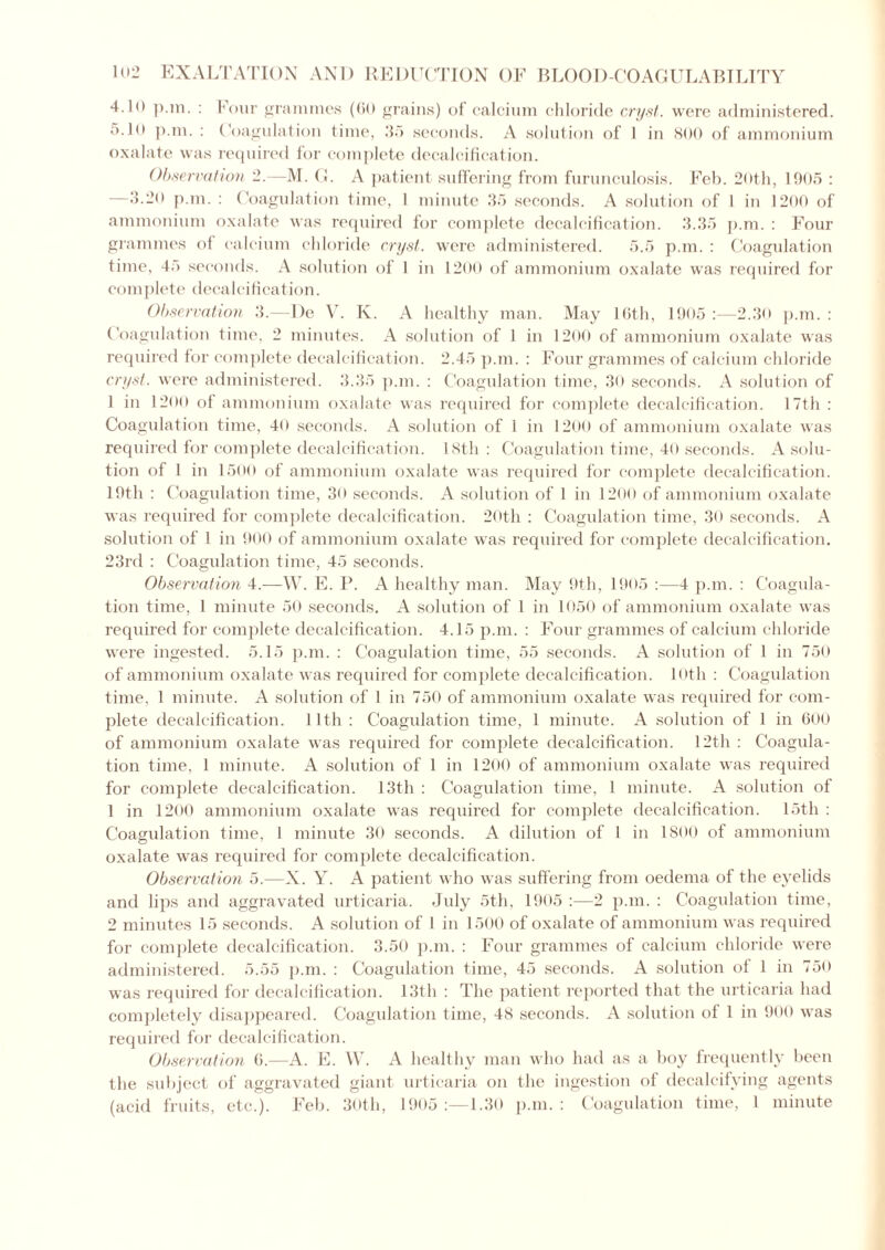 4.lo p.m. : Four grammes (60 grains) of calcium chloride cryst. were administered. 5-10 p.m. : Coagulation time, 3.> seconds. A solution of 1 in 800 of ammonium oxalate was required for complete decalcification. Observation 2.—M. G. A patient suffering from furunculosis. Feb. 20th, 1905 : ~3.20 p.m. : Coagulation time, 1 minute 35 seconds. A solution of 1 in 1200 of ammonium oxalate was required for complete decalcification. 3.35 p.m. : Four grammes of calcium chloride cryst. were administered. 5.5 p.m. : Coagulation time, 45 seconds. A solution of 1 in 1200 of ammonium oxalate was required for complete decalcification. Observation 3.—I)e V. K. A healthy man. May 16th, 1905 :—2.30 p.m. : Coagulation time, 2 minutes. A solution of 1 in 1200 of ammonium oxalate was required for complete decalcification. 2.45 p.m. : Four grammes of calcium chloride cryst. were administered. 3.35 p.m. : Coagulation time, 30 seconds. A solution of 1 in 1200 of ammonium oxalate was required for complete decalcification. 17th : Coagulation time, 40 seconds. A solution of 1 in 1200 of ammonium oxalate was required for complete decalcification. 18th : Coagulation time, 40 seconds. A solu- tion of 1 in 1500 of ammonium oxalate was required for complete decalcification. 19th : Coagulation time, 30 seconds. A solution of 1 in 1200 of ammonium oxalate was required for complete decalcification. 20th : Coagulation time, 30 seconds. A solution of 1 in 900 of ammonium oxalate was required for complete decalcification. 23rd : Coagulation time, 45 seconds. Observation 4.—W. E. P. A healthy man. May 9th, 1905 :—4 p.m. : Coagula- tion time, 1 minute 50 seconds. A solution of 1 in 1050 of ammonium oxalate was required for complete decalcification. 4.15 p.m. : Four grammes of calcium chloride were ingested. 5.15 p.m. : Coagulation time, 55 seconds. A solution of 1 in 750 of ammonium oxalate was required for complete decalcification. 10th : Coagulation time, 1 minute. A solution of 1 in 750 of ammonium oxalate was required for com- plete decalcification. 11th : Coagulation time, 1 minute. A solution of 1 in 600 of ammonium oxalate was required for complete decalcification. 12th : Coagula- tion time, 1 minute. A solution of 1 in 1200 of ammonium oxalate was required for complete decalcification. 13th : Coagulation time, 1 minute. A solution of 1 in 1200 ammonium oxalate was required for complete decalcification. 15tli : Coagulation time, 1 minute 30 seconds. A dilution of 1 in 1800 of ammonium oxalate was required for complete decalcification. Observation 5.—X. Y. A patient who was suffering from oedema of the eyelids and lips and aggravated urticaria. July 5th, 1905 :—2 p.m. : Coagulation time, 2 minutes 15 seconds. A solution of 1 in 1500 of oxalate of ammonium was required for complete decalcification. 3.50 p.m. : Four grammes of calcium chloride were administered. 5.55 p.m. : Coagulation time, 45 seconds. A solution of 1 in 750 was required for decalcification. 13th : The patient reported that the urticaria had completely disappeared. Coagulation time, 48 seconds. A solution of 1 in 900 was required for decalcification. Observation 6.—A. E. W. A healthy man who had as a boy frequently been the subject of aggravated giant urticaria on the ingestion of decalcifying agents (acid fruits, etc.). Feb. 30th, 1905 1.30 p.m.: Coagulation time, 1 minute