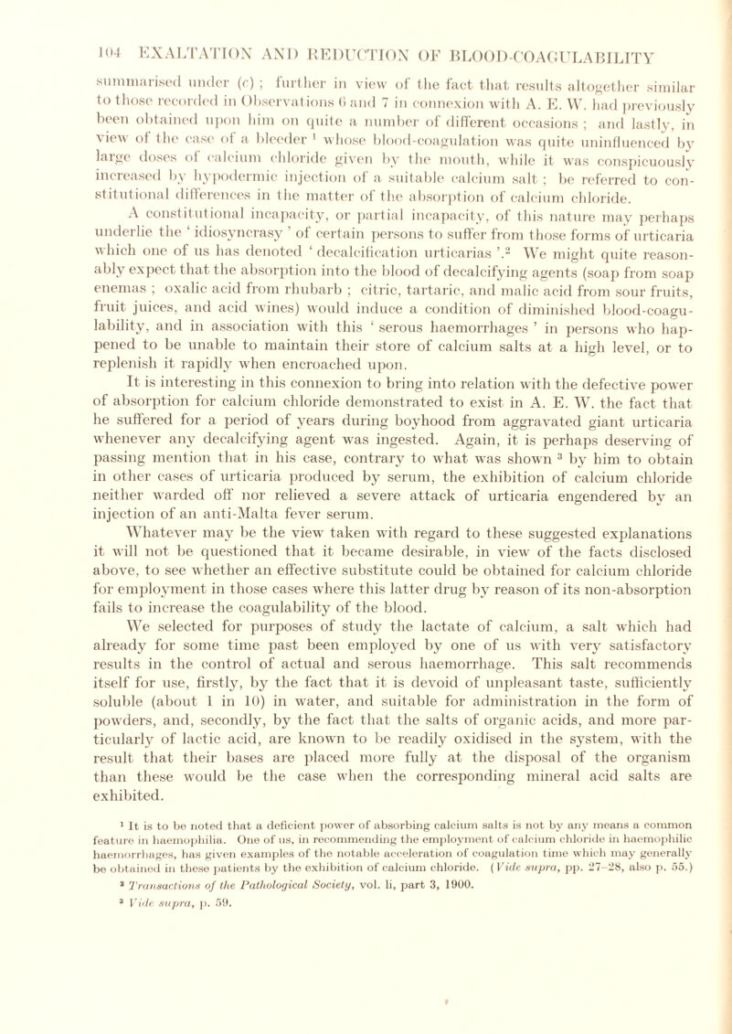 summarised under (c) ; further in view of the fact that results altogether similar to those recorded in Observations 6 and 7 in connexion with A. E. W. had previously been obtained upon him on quite a number of different occasions ; and lastly, in view of the case of a bleeder 1 whose blood-coagulation was quite uninfluenced by large doses of calcium chloride given by the mouth, while it was conspicuously increased by hypodermic injection of a suitable calcium salt; lie referred to con- stitutional differences in the matter of the absorption of calcium chloride. A constitutional incapacity, or partial incapacity, of this nature may perhaps underlie the ‘ idiosyncrasy ' of certain persons to suffer from those forms of urticaria which one of us has denoted ‘ decalcification urticarias \2 We might quite reason- ably expect that the absorption into the blood of decalcifying agents (soap from soap enemas ; oxalic acid from rhubarb ; citric, tartaric, and malic acid from sour fruits, fruit juices, and acid wines) would induce a condition of diminished blood-coagu- lability, and in association with this ‘ serous haemorrhages ’ in persons who hap- pened to be unable to maintain their store of calcium salts at a high level, or to replenish it rapidly when encroached upon. It is interesting in this connexion to bring into relation with the defective power of absorption for calcium chloride demonstrated to exist in A. E. W. the fact that he suffered for a period of years during boyhood from aggravated giant urticaria whenever any decalcifying agent was ingested. Again, it is perhaps deserving of passing mention that in his case, contrary to what was shown 3 by him to obtain in other cases of urticaria produced by serum, the exhibition of calcium chloride neither warded off nor relieved a severe attack of urticaria engendered by an injection of an anti-Malta fever serum. Whatever may be the view taken with regard to these suggested explanations it will not be questioned that it became desirable, in view of the facts disclosed above, to see whether an effective substitute could be obtained for calcium chloride for employment in those cases where this latter drug by reason of its non-absorption fails to increase the coagulability of the blood. We selected for purposes of study the lactate of calcium, a salt which had already for some time past been employed by one of us with very satisfactory residts in the control of actual and serous haemorrhage. This salt recommends itself for use, firstly, by the fact that it is devoid of unpleasant taste, sufficiently soluble (about 1 in 10) in water, and suitable for administration in the form of powders, and, secondly, by the fact that the salts of organic acids, and more par- ticularly of lactic acid, are known to be readily oxidised in the system, with the result that their bases are placed more fully at the disposal of the organism than these would be the case when the corresponding mineral acid salts are exhibited. 1 It is to be noted that a deficient power of absorbing calcium salts is not by any means a common feature in haemophilia. One of us, in recommending the employment of calcium chloride in haemophilic haemorrhages, has given examples of the notable acceleration of coagulation time which may generally be obtained in these patients by the exhibition of calcium chloride. (Vide supra, pp. 27-28, also p. 55.) * Transactions of the Pathological Society, vol. li, part 3, 1900.